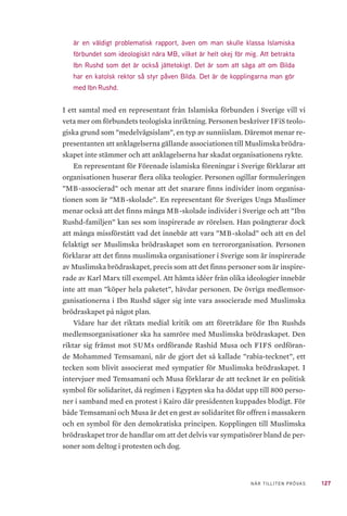 127NÄR TILLITEN PRÖVAS
är en väldigt problematisk rapport, även om man skulle klassa Islamiska
förbundet som ideologiskt nära MB, vilket är helt okej för mig. Att betrakta
Ibn Rushd som det är också jättetokigt. Det är som att säga att om Bilda
har en katolsk rektor så styr påven Bilda. Det är de kopplingarna man gör
med Ibn Rushd.
I ett samtal med en representant från Islamiska förbunden i Sverige vill vi
veta mer om förbundets teologiska inriktning. Personen beskriver IFiS teolo-
giska grund som ”medelvägsislam”, en typ av sunniislam. Däremot menar re-
presentanten att anklagelserna gällande associationen till Muslimska brödra-
skapet inte stämmer och att anklagelserna har skadat organisationens rykte.
En representant för Förenade islamiska föreningar i Sverige förklarar att
organisationen huserar flera olika teologier. Personen ogillar formuleringen
”MB-associerad” och menar att det snarare finns individer inom organisa-
tionen som är ”MB-skolade”. En representant för Sveriges Unga Muslimer
menar också att det finns många MB-skolade individer i Sverige och att ”Ibn
Rushd-familjen” kan ses som inspirerade av rörelsen. Han poängterar dock
att många missförstått vad det innebär att vara ”MB-skolad” och att en del
felaktigt ser Muslimska brödraskapet som en terrororganisation. Personen
förklarar att det finns muslimska organisationer i Sverige som är inspirerade
av Muslimska brödraskapet, precis som att det finns personer som är inspire-
rade av Karl Marx till exempel. Att hämta idéer från olika ideologier innebär
inte att man ”köper hela paketet”, hävdar personen. De övriga medlemsor-
ganisationerna i Ibn Rushd säger sig inte vara associerade med Muslimska
brödraskapet på något plan.
Vidare har det riktats medial kritik om att företrädare för Ibn Rushds
medlemsorganisationer ska ha samröre med Muslimska brödraskapet. Den
riktar sig främst mot SUMs ordförande Rashid Musa och FIFS ordföran-
de Mohammed Temsamani, när de gjort det så kallade ”rabia-tecknet”, ett
tecken som blivit associerat med sympatier för Muslimska brödraskapet. I
intervjuer med Temsamani och Musa förklarar de att tecknet är en politisk
symbol för solidaritet, då regimen i Egypten ska ha dödat upp till 800 perso-
ner i samband med en protest i Kairo där presidenten kuppades blodigt. För
både Temsamani och Musa är det en gest av solidaritet för offren i massakern
och en symbol för den demokratiska principen. Kopplingen till Muslimska
brödraskapet tror de handlar om att det delvis var sympatisörer bland de per-
soner som deltog i protesten och dog.
 