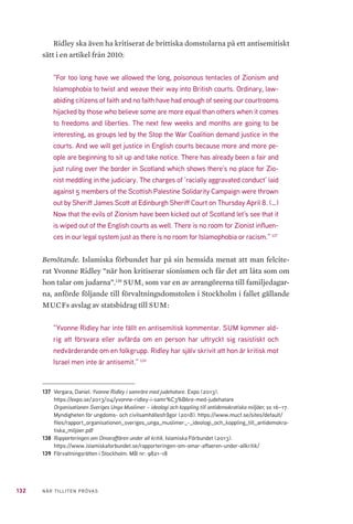 132 NÄR TILLITEN PRÖVAS
Ridley ska även ha kritiserat de brittiska domstolarna på ett antisemitiskt
sätt i en artikel från 2010:
”For too long have we allowed the long, poisonous tentacles of Zionism and
Islamophobia to twist and weave their way into British courts. Ordinary, law-
abiding citizens of faith and no faith have had enough of seeing our courtrooms
hijacked by those who believe some are more equal than others when it comes
to freedoms and liberties. The next few weeks and months are going to be
interesting, as groups led by the Stop the War Coalition demand justice in the
courts. And we will get justice in English courts because more and more pe-
ople are beginning to sit up and take notice. There has already been a fair and
just ruling over the border in Scotland which shows there’s no place for Zio-
nist meddling in the judiciary. The charges of ’racially aggravated conduct’ laid
against 5 members of the Scottish Palestine Solidarity Campaign were thrown
out by Sheriff James Scott at Edinburgh Sheriff Court on Thursday April 8. (…)
Now that the evils of Zionism have been kicked out of Scotland let’s see that it
is wiped out of the English courts as well. There is no room for Zionist influen-
ces in our legal system just as there is no room for Islamophobia or racism.” 137
Bemötande. Islamiska förbundet har på sin hemsida menat att man felcite-
rat Yvonne Ridley ”när hon kritiserar sionismen och får det att låta som om
hon talar om judarna”.138
SUM, som var en av arrangörerna till familjedagar-
na, anförde följande till förvaltningsdomstolen i Stockholm i fallet gällande
MUCFs avslag av statsbidrag till SUM:
”Yvonne Ridley har inte fällt en antisemitisk kommentar. SUM kommer ald-
rig att försvara eller avfärda om en person har uttryckt sig rasistiskt och
nedvärderande om en folkgrupp. Ridley har själv skrivit att hon är kritisk mot
Israel men inte är antisemit.” 139
137	 Vergara, Daniel. Yvonne Ridley i samröre med judehatare. Expo (2013).
https://expo.se/2013/04/yvonne-ridley-i-samr%C3%B6re-med-judehatare
Organisationen Sveriges Unga Muslimer – ideologi och koppling till antidemokratiska miljöer, ss 16–17.
Myndigheten för ungdoms- och civilsamhällesfrågor (2018). https://www.mucf.se/sites/default/
files/rapport_organisationen_sveriges_unga_muslimer_-_ideologi_och_koppling_till_antidemokra-
tiska_miljoer.pdf
138	 Rapporteringen om Omaraffären under all kritik. Islamiska Förbundet (2013).
https://www.islamiskaforbundet.se/rapporteringen-om-omar-affaeren-under-allkritik/
139	 Förvaltningsrätten i Stockholm. Mål nr: 9821-18
 
