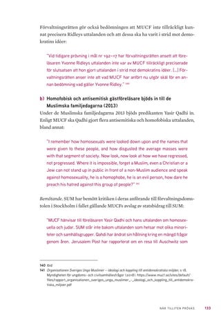 133NÄR TILLITEN PRÖVAS
Förvaltningsrätten gör också bedömningen att MUCF inte tillräckligt kun-
nat precisera Ridleys uttalanden och att dessa ska ha varit i strid mot demo-
kratins idéer:
”Vid tidigare prövning i mål nr 192–17 har förvaltningsrätten ansett att före-
läsaren Yvonne Ridleys uttalanden inte var av MUCF tillräckligt preciserade
för slutsatsen att hon gjort uttalanden i strid mot demokratins idéer. […] För-
valtningsrätten anser inte att vad MUCF har anfört nu utgör skäl för en an-
nan bedömning vad gäller Yvonne Ridley.” 140
b) 	Homofobisk och antisemitisk gästföreläsare bjöds in till de
Muslimska familjedagarna (2013)
Under de Muslimska familjedagarna 2013 bjöds predikanten Yasir Qadhi in.
Enligt MUCF ska Qadhi gjort flera antisemitiska och homofobiska uttalanden,
bland annat:
”I remember how homosexuals were looked down upon and the names that
were given to these people, and how disgusted the average masses were
with that segment of society. Now look, now look at how we have regressed,
not progressed. Where it is impossible, forget a Muslim, even a Christian or a
Jew can not stand up in public in front of a non-Muslim audience and speak
against homosexuality, he is a homophobe, he is an evil person, how dare he
preach his hatred against this group of people?” 141
Bemötande. SUM har bemött kritiken i deras anförande till förvaltningsdoms-
tolen i Stockholm i fallet gällande MUCFs avslag av statsbidrag till SUM:
”MUCF hänvisar till föreläsaren Yasir Qadhi och hans uttalanden om homosex-
uella och judar. SUM står inte bakom uttalanden som hetsar mot olika minori-
teter och samhällsgrupper. Qahdi har ändrat sin hållning kring en mängd frågor
genom åren. Jerusalem Post har rapporterat om en resa till Auschwitz som
140	Ibid
141	 Organisationen Sveriges Unga Muslimer – ideologi och koppling till antidemokratiska miljöer, s 18.
Myndigheten för ungdoms- och civilsamhällesfrågor (2018). https://www.mucf.se/sites/default/
files/rapport_organisationen_sveriges_unga_muslimer_-_ideologi_och_koppling_till_antidemokra-
tiska_miljoer.pdf
 