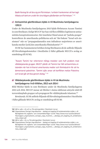 134 NÄR TILLITEN PRÖVAS
Qadhi företog för att lära sig om Förintelsen. I artikeln framkommer att han tagit
tillbaka och bett om ursäkt för sina tidigare påståenden om Förintelsen.” 142
c) 	Antisemitisk gästföreläsare bjöds in till Muslimska familjedagarna
(2013)
Under de Muslimska familjedagarna 2013 bjöds författaren Azzam Tamimi
in som föreläsare. Enligt MUCF har han vid flera tillfällen legitimerat antise-
mitiska konspirationsteorier. Det innefattar bland annat att ”judiska pengar”
kontrollerar de amerikanska politikerna och att ”det bakom ”Israel och sio-
nismen” står en ”propagandamaskin som inkluderar majoriteten av ameri-
kanska medier [och] den amerikanska filmindustrin”.143
SUM har kommenterat kritiken kring föreläsaren då de anförde följande
till förvaltningsdomstolen i Stockholm (i fallet gällande MUCF:s avslag av
statsbidrag till SUM).
”Azzam Tamimi har reformerat många moskéer som haft problem med
våldsbejakande grupper. MUCF påstår att Tamimi har fällt antisemitiska ut-
talanden när han kritiserat amerikanska medier och filmindustrin för att ha
demoniserat palestinier. Tamimi själv anser att konflikten mellan Palestina
och Israel går att lösa genom dialog.” 144
d) 	Våldsbejakande gästföreläsare bjöds in till de Muslimska
familjedagarna (två tillfällen, 2013 och 2014)
Bilal Mizher bjöds in som föreläsare under de Muslimska familjedagarna
2013 och 2014. MUCF menar att Mizher i slutna nätforum uttryckt stöd till
terrorstämplade grupper och propagerat för våldsbejakande islamism.145
Bemötande. SUM anförde följande till förvaltningsdomstolen i Stockholm
i fallet gällande MUCFs avslag av statsbidrag till SUM:
142	 Mål nr: 9821–18, ss 8–9. Förvaltningsrätten i Stockholm (2019).
143	 Organisationen Sveriges Unga Muslimer – ideologi och koppling till antidemokratiska miljöer, s 18.
Myndigheten för ungdoms- och civilsamhällesfrågor (2018). https://www.mucf.se/sites/default/
files/rapport_organisationen_sveriges_unga_muslimer_-_ideologi_och_koppling_till_antidemokra-
tiska_miljoer.pdf
144	 Mål nr: 9821–18, s 9. Förvaltningsrätten i Stockholm (2019).
145	 Organisationen Sveriges Unga Muslimer – ideologi och koppling till antidemokratiska miljöer, s 20.
Myndigheten för ungdoms- och civilsamhällesfrågor (2018). https://www.mucf.se/sites/default/
files/rapport_organisationen_sveriges_unga_muslimer_-_ideologi_och_koppling_till_antidemokra-
tiska_miljoer.pdf
 
