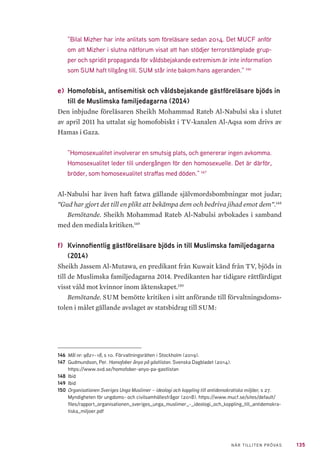 135NÄR TILLITEN PRÖVAS
”Bilal Mizher har inte anlitats som föreläsare sedan 2014. Det MUCF anför
om att Mizher i slutna nätforum visat att han stödjer terrorstämplade grup-
per och spridit propaganda för våldsbejakande extremism är inte information
som SUM haft tillgång till. SUM står inte bakom hans ageranden.” 146
e)	 Homofobisk, antisemitisk och våldsbejakande gästföreläsare bjöds in
till de Muslimska familjedagarna (2014)
Den inbjudne föreläsaren Sheikh Mohammad Rateb Al-Nabulsi ska i slutet
av april 2011 ha uttalat sig homofobiskt i TV-kanalen Al-Aqsa som drivs av
Hamas i Gaza.
”Homosexualitet involverar en smutsig plats, och genererar ingen avkomma.
Homosexualitet leder till undergången för den homosexuelle. Det är därför,
bröder, som homosexualitet straffas med döden.” 147
Al-Nabulsi har även haft fatwa gällande självmordsbombningar mot judar;
”Gud har gjort det till en plikt att bekämpa dem och bedriva jihad emot dem”.148
Bemötande. Sheikh Mohammad Rateb Al-Nabulsi avbokades i samband
med den mediala kritiken.149
f) 	Kvinnofientlig gästföreläsare bjöds in till Muslimska familjedagarna
(2014)
Sheikh Jassem Al-Mutawa, en predikant från Kuwait känd från TV, bjöds in
till de Muslimska familjedagarna 2014. Predikanten har tidigare rättfärdigat
visst våld mot kvinnor inom äktenskapet.150
Bemötande. SUM bemötte kritiken i sitt anförande till förvaltningsdoms-
tolen i målet gällande avslaget av statsbidrag till SUM:
146	 Mål nr: 9821–18, s 10. Förvaltningsrätten i Stockholm (2019).
147	 Gudmundson, Per. Homofober ånyo på gästlistan. Svenska Dagbladet (2014).
https://www.svd.se/homofober-anyo-pa-gastlistan
148	Ibid
149	Ibid
150	Organisationen Sveriges Unga Muslimer – ideologi och koppling till antidemokratiska miljöer, s 27.
Myndigheten för ungdoms- och civilsamhällesfrågor (2018). https://www.mucf.se/sites/default/
files/rapport_organisationen_sveriges_unga_muslimer_-_ideologi_och_koppling_till_antidemokra-
tiska_miljoer.pdf
 