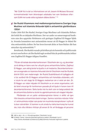 136 NÄR TILLITEN PRÖVAS
”När SUM fick ta del av informationen om att Jassem Al-Mutawa försvarat
kvinnomisshandel inom äktenskapet avbokades han som föreläsare efter-
som SUM inte kunde ställa sig bakom sådana åsikter.” 151
g) 	Ibn Rushd tillsammans med medlemsorganisationerna Sveriges Unga
Muslimer och Islamiska förbundet bjöd in antisemitisk gästföreläsare
(2016)
Under 2016 fick Ibn Rushd, Sveriges Unga Muslimer och Islamiska förbun-
det kritik för en inbjuden föreläsare. Det var under en samarrangerad konfe-
rens som den egyptiske författaren och geologen Zaghloul El-Naggar bjöds
in. Svenska kommitten mot antisemitism menar att El-Naggar är ökänd för
sina antisemitiska åsikter. De har även översatt delar av hans böcker där han
uttrycker sig antisemitiskt.152
Bemötande. Ibn Rushd svarade på kritiken på sin hemsida och publicerade
en text som beskrev att Ibn Rushd tagit avstånd från de problematiska åsikter
som Zaghloul El-Naggar tidigare framfört:
”På den så kallade decemberkonferensen i Stockholm den 23–25 december
2016 deltog en talare som har uttryckt grova antisemitiska åsikter, Zaghloul
El-Naggar, som aldrig borde ha bjudits in att medverka. Decemberkonferen-
sen arrangerades av Islamiska förbundet distrikt Stockholm med Ibn Rushds
distrikt GSU som medarrangör. Ibn Rushd Studieförbund vill tydliggöra att
vi tar avstånd från El-Naggars antisemitiska och homofoba uttalanden, och
vi skulle ha satt stopp för El-Naggars medverkan om vi vetat om den. Dr.
El-Naggar var redan inbjuden till Stockholm av en annan organisation, och
de lokalt ansvariga för konferensen passade på att bjuda in honom även till
decemberkonferensen. Detta borde inte ha skett utan en bakgrundskoll där
de antisemitiska åsikterna skulle ha uppmärksammats och stoppat inbjudan.
Påståenden om en judisk världskonspiration känner vi alltför väl igen
från klassiska antisemitiska beskrivningar. Samma rasistiska mönster hittar
vi i antimuslimska miljöer som pratar om muslimska konspirationer i syfte att
ta över västvärlden. Vi kommer nu att utreda hur detta övertramp har kunnat
ske, trots våra hårdare riktlinjer på senare år för att förebygga att personer
151	 Mål nr: 9821–18, s 11. Förvaltningsrätten i Stockholm (2019).
152	 Al Naher, Somar. Islamiska förbundet legitimerar judehat. Aftonbladet (2017).
https://www.aftonbladet.se/ledare/a/277Wq/islamiska-forbundet-legitimerar-judehat
 