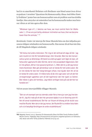 139NÄR TILLITEN PRÖVAS
hed är en amerikansk författare och föreläsare som bland annat även driver
en podcast. I avsnittet ”Questions On Homosexuality Abuse And Other Fami-
ly Problems” pratar hon om homosexualitet som ett problem som kan drabba
familjer. Hon uttrycker att människor kan ha homosexuella tankar men beto-
nar vikten av att inte agera efter dem.
”Whatever type of [...] desires we have, we must control them for Allahs
sake. [...] If we are just led by whatever inclination we have, then we become
lower than the animals.” 158
Bemötande. Under vår intervju får Omar Mustafa höra om den inbjudna per-
sonens tidigare uttalanden om homosexuella. Han menar då att han inte kän-
de till Mogaheds tidigare uttalande:
”Att hetsa mot andra människor. För mig är det skillnad att säga så här: ’jag
som muslim är inte för homoäktenskap’ eller liknande. Man har den konser-
vativa synen av äktenskap. Att beskriva andra grupper som lägre än djur, att
hetsa eller uppmana till våld. Det här, det är inte acceptabelt någonstans. Det
är inte gråzon, då har man passerat gränsen. […] Men det är ju det jag menar
med checklistan. Man går på kändisar som är kända för helt andra saker. De
är inte kända för den här hatspridningen oftast, man bjuder dem för att de
är kända för andra saker. Vi måste kolla så de inte sagt saker och att det här
arrangemanget uppfattas som att det legitimerar den här typen av åsikter.
Där måste vi göra vår hemläxa. Jag måste verkligen kolla på vad det här har
handlat om.”
Vid ett senare intervjutillfälle tillägger Mustafa:
”Det var ett exempel som du nämnde under förra intervjun som jag inte kän-
de till. Jag fick reda på att den här personen bjöds in av en förening som till-
hör ett annat studieförbund. Det här var liksom ett bihang att de skulle vara
med Ibn Rushd. Men det är det jag menar, Ibn Rushd får ta smällen hela tiden
och vi är betydligt försiktigare än andra studieförbund.”
158	 Mogahed, Yasmin (2013). Questions On Homosexuality Abuse And Other Family Problems [ljudfil].
Muslim Central. Tillgänglig: https://muslimcentral.com/yasmin-mogahed-questions-on-homosexu-
ality-abuse-and-other-family-problems/ [Hämtad 2019-05-22].
 