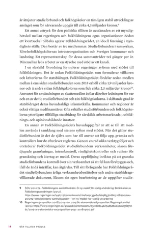 14 NÄR TILLITEN PRÖVAS
år åtnjuter studieförbund och folkhögskolor en tämligen stabil utveckling av
anslaget som för närvarande uppgår till cirka 4,3 miljarder kronor.9
Ett annat uttryck för den politiska tilliten är avsaknaden av ett myndig-
hetsled mellan regeringen och folkbildningens egna organisationer. Sedan
ett kvartssekel tillbaka agerar Folkbildningsrådet, en ideell förening i myn-
dighets ställe. Den består av tre medlemmar: Studieförbunden i samverkan,
Rörelsefolkhögskolornas intresseorganisation och Sveriges kommuner och
landsting. Ett representantskap för dessa sammanträder två gånger per år.
Däremellan leds arbetet av en styrelse med stöd av ett kansli.
I en särskild förordning formulerar regeringen syftena med stödet till
folkbildningen. Det är sedan Folkbildningsrådet som formulerar villkoren
och kriterierna för statsbidraget. Folkbildningsrådet fördelar sedan medlen
mellan å ena sidan studieförbunden som 2018 erhöll cirka 1,9 miljarder kro-
nor och å andra sidan folkhögskolorna som fick cirka 2,3 miljarder kronor10
.
Ansvaret för användningen av skattemedlen åvilar därefter ledningen för var
och en av de tio studieförbunden och 156 folkhögskolorna. I skiftande grad är
statsbidraget deras huvudsakliga inkomstkälla. Kommuner och regioner är
också viktiga medfinansiärer. Ofta erhåller studieförbunden och folkhögsko-
lorna ytterligare tillfälliga statsbidrag för särskilda arbetsmarknads-, utbild-
nings- och opinionsbildande insatser.
En annan av Folkbildningsrådets huvuduppgifter är att se till att med-
len används i samklang med statens syften med stödet. När det gäller stu-
dieförbunden är det de själva som har till ansvar att följa upp, granska och
kontrollera hur de efterlever reglerna. Genom en rad olika verktyg följer och
utvärderar Folkbildningsrådet studieförbundens verksamheter, såsom för-
djupade granskningar, internkontroll, rimlighetskontroller och rutiner för
granskning och återtag av medel. Deras uppföljning inriktas på att granska
studieförbundens kontroll över sin verksamhet så att fel kan förebyggas och,
ifall de ändå inträffar, kan åtgärdas. Till sitt förfogande har Folkbildningsrå-
det studieförbundens årliga verksamhetsberättelser och andra statsbidrags-
villkorade dokument, liksom sin egen bearbetning av de uppgifter studie-
9	 SOU 2012:72. Folkbildningens samhällsvärden. En ny modell för statlig utvärdering. Betänkande av
Folkbildningsutredningen (2012).
https://www.regeringen.se/49b717/contentassets/16ef0e9c35ed4d269853b1bbb72b8290/sou-
201272-folkbildningens-samhallsvarden---en-ny-modell-for-statlig-utvardering
10	 Regeringens proposition 2018/2019:100. 2019 års ekonomiska vårproposition. Regeringskansliet
(2019). https://www.regeringen.se/4964bd/contentassets/83ce688e4b27486d8a00ba6178d7fd
bc/2019-ars-ekonomiska-varproposition-prop.-201819100.pdf
 