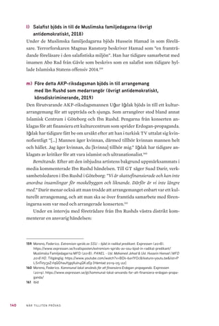 36 NÄR TILLITEN PRÖVAS
brödraskapet)37
. Vidare hävdar de att Sverige unga muslimer (SUM) ska vara
grundad på initiativ från MB samt att även den organisationen är ”helt styrda
av MB”. Islamiska Förbundet i Sverige (IFiS) förklaras i rapporten som ”MBs
organisatoriska front”38
, och Islamic Relief är enligt författarna ”en central
organisation för att ge MB trovärdighet”39
. Dessa påståenden ges inga empi-
riska vetenskapliga belägg. Inte heller redovisas någon omfattande förklaring
till vad författaren grundar dessa antaganden på.
Rapporten har mött stor kritik från ett flertal islam- och religionsforskare
i Sverige för att vara konspiratorisk och ovetenskaplig. De källor rapportför-
fattarna hänvisar till är bland annat Sveriges Radios hemsida, egna publika-
tioner samt artiklar i ”ledarsidorna.se” (ett nyhetsmagasin, enligt redaktören
Westerholm). I SVT avfärdade Magnus Norell, huvudförfattare av studien,
kritiken:
”Har de rökt på innan de läst det? Det är ju bara att läsa rapporten! Om nå-
gon inte accepterar det här så kan jag inte göra så mycket åt det. Det är ju
liksom belagt, säger han.” 40
I vår intervju med Aje Carlbom, socialantropolog och medförfattare till
MSBs första rapport, medger han att kritiken mot rapporten är rimlig då den
hade behövts bearbetas och underbyggas bättre. Det blev en slarvig publika-
tionsprocess, menar Carlbom, som säger sig ha varit ovetande om att mate-
rialet publicerades i ett relativt ofärdigt skick. MSB skriver på sin officiella
twitter att myndigheten inte tar avstånd från rapporten, men att författarna
dock inte företräder MSB utan står för sina egna åsikter41
. Vidare skriver
37	 Norell, M. m.fl. Muslimska Brödraskapet i Sverige, s 11. Myndigheten för samhällsskydd och bered-
skap (2017). https://www.msb.se/Upload/Kunskapsbank/Studier/Muslimska_Brodraskapet_i_
Sverige_DNR_21 07-1287.pdf
38	 Norell, M. m.fl. Muslimska Brödraskapet i Sverige, s 12. Myndigheten för samhällsskydd och bered-
skap (2017). https://www.msb.se/Upload/Kunskapsbank/Studier/Muslimska_Brodraskapet_i_
Sverige_DNR_2107-1287.pdf
39	 Norell, M. m.fl. Muslimska Brödraskapet i Sverige, s 11. Myndigheten för samhällsskydd och bered-
skap (2017). https://www.msb.se/Upload/Kunskapsbank/Studier/Muslimska_Brodraskapet_i_
Sverige_DNR_2107-1287.pdf
40	 Wernersson, Annie & Ottander Malin. Forskare sågar terrorexperten Magnus Norells rapport om isla-
mism i Sverige. Sveriges Television (2017). https://www.svt.se/nyheter/inrikes/20-tal-forskare-
sagar-terrorexperten-magnus-norells-rapport-om-islamism
41	 Myndigheten för samhällsskydd och beredskap. Vi tar inte avstånd från förstudien [twitterpost],
tillgänglig: https://twitter.com/MSBse/status/1048183813585756165?fbclid=IwAR1vnMBhQxBL
2i-0evtAH8RFMTeLFTKffbtTUEcsKrlUtPElDRSD1n7n9tU [2019-05-17]
 