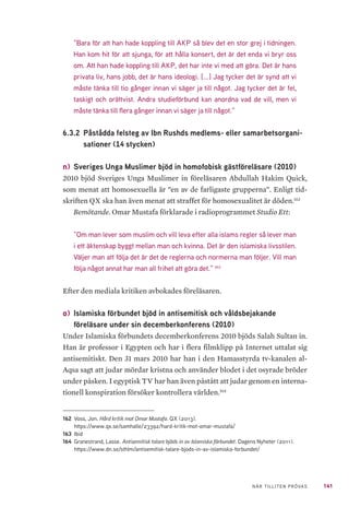 141NÄR TILLITEN PRÖVAS
”Bara för att han hade koppling till AKP så blev det en stor grej i tidningen.
Han kom hit för att sjunga, för att hålla konsert, det är det enda vi bryr oss
om. Att han hade koppling till AKP, det har inte vi med att göra. Det är hans
privata liv, hans jobb, det är hans ideologi. [...] Jag tycker det är synd att vi
måste tänka till tio gånger innan vi säger ja till något. Jag tycker det är fel,
taskigt och orättvist. Andra studieförbund kan anordna vad de vill, men vi
måste tänka till flera gånger innan vi säger ja till något.”
6.3.2 	Påstådda felsteg av Ibn Rushds medlems- eller samarbetsorgani-
sationer (14 stycken)
n) 	Sveriges Unga Muslimer bjöd in homofobisk gästföreläsare (2010)
2010 bjöd Sveriges Unga Muslimer in föreläsaren Abdullah Hakim Quick,
som menat att homosexuella är ”en av de farligaste grupperna”. Enligt tid-
skriften QX ska han även menat att straffet för homosexualitet är döden.162
Bemötande. Omar Mustafa förklarade i radioprogrammet Studio Ett:
”Om man lever som muslim och vill leva efter alla islams regler så lever man
i ett äktenskap byggt mellan man och kvinna. Det är den islamiska livsstilen.
Väljer man att följa det är det de reglerna och normerna man följer. Vill man
följa något annat har man all frihet att göra det.” 163
Efter den mediala kritiken avbokades föreläsaren.
o) 	Islamiska förbundet bjöd in antisemitisk och våldsbejakande
föreläsare under sin decemberkonferens (2010)
Under Islamiska förbundets decemberkonferens 2010 bjöds Salah Sultan in.
Han är professor i Egypten och har i flera filmklipp på Internet uttalat sig
antisemitiskt. Den 31 mars 2010 har han i den Hamasstyrda tv-kanalen al-
Aqsa sagt att judar mördar kristna och använder blodet i det osyrade bröder
under påsken. I egyptisk TV har han även påstått att judar genom en interna-
tionell konspiration försöker kontrollera världen.164
162	 Voss, Jon. Hård kritik mot Omar Mustafa. QX (2013).
https://www.qx.se/samhalle/23392/hard-kritik-mot-omar-mustafa/
163	Ibid
164	 Granestrand, Lasse. Antisemitisk talare bjöds in av Islamiska förbundet. Dagens Nyheter (2011).
https://www.dn.se/sthlm/antisemitisk-talare-bjods-in-av-islamiska-forbundet/
 
