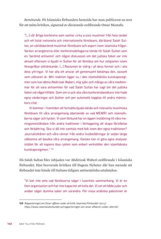 142 NÄR TILLITEN PRÖVAS
Bemötande. På Islamiska förbundets hemsida har man publicerat en text
för att möta kritiken, signerad av dåvarande ordförande Omar Mustafa:
”[…] vår årliga konferens som samlar cirka 2 000 muslimer från hela landet
och ett tiotal nationella och internationella föreläsare, däribland Salah Sul-
tan, en världsberömd muslimsk föreläsare och expert inom islamiska frågor.
Varken arrangörerna eller konferensdeltagarna kände till Salah Sultan som
en ’berömd antisemit’ och någon diskussion om det judiska folket var inte
aktuell eftersom vi bjudit in Sultan för att föreläsa om hur religionen islam
förespråkar oliktänkande. […] Rasismen är vidrig i all dess former och i alla
dess yttringar. Vi har alla ett ansvar att gemensamt bekämpa den, oavsett
vem utövaren är. Min reaktion ligger nu i den islamofobiska kunskapsregi-
men som kan döma Abdirisak Waberi, mig själv och många av våra medlem-
mar för att vara antisemiter för vad Salah Sultan har sagt om det judiska
folket vid något tillfälle. Som om vi och alla våra konferensbesökare inte hade
egna värderingar och åsikter och per automatik kopplas till andra männis-
kors citat.
Vi kommer i framtiden att fortsätta bjuda kända och relevanta muslimska
föreläsare till våra arrangemang oberoende av vad MEMRI och islamofo-
berna säger och tycker. Vi som förbund har en öppen inställning till våra me-
ningsmotståndare från andra traditioner i förhoppning att skapa förståelse
och förbättring. Ska vi då inte samtala med folk inom den egna traditionen?
Journalistkåren och våra vänner från andra livsåskådningar är sedan länge
välkomna att besöka våra arrangemang. Kanske kan ni göra egna analyser
istället för att kopiera lösa rykten som enbart verkställer den islamfobiska
kunskapsregimen.” 165
Då Salah Sultan blev inbjuden var Abdirizak Waberi ordförande i Islamiska
förbundet. Han besvarade kritiken till Dagens Nyheter där han menade att
förbundet inte kände till Sultans tidigare antisemitiska uttalanden:
”Vi kan inte veta vad föreläsarna säger i tusentals sammanhang. Vi är en
liten organisation och har inte kapacitet att kolla det. Vi vet att både judar och
araber säger dumma saker om varandra. För vissa arabiska palestinier är
165	 Rapporteringen om Omar-affären under all kritik. Islamiska Förbundet (2013)
https://www.islamiskaforbundet.se/rapporteringen-om-omar-affaeren-under-allkritik/
 