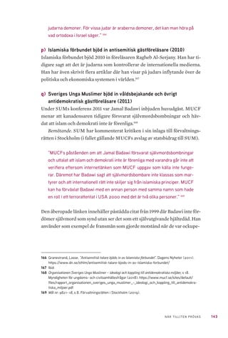 143NÄR TILLITEN PRÖVAS
judarna demoner. För vissa judar är araberna demoner, det kan man höra på
vad ortodoxa i Israel säger.” 166
p) 	Islamiska förbundet bjöd in antisemitisk gästföreläsare (2010)
Islamiska förbundet bjöd 2010 in föreläsaren Ragheb Al-Serjany. Han har ti-
digare sagt att det är judarna som kontrollerar de internationella medierna.
Han har även skrivit flera artiklar där han visar på judars inflytande över de
politiska och ekonomiska systemen i världen.167
q) 	Sveriges Unga Muslimer bjöd in våldsbejakande och övrigt
antidemokratisk gästföreläsare (2011)
Under SUMs konferens 2011 var Jamal Badawi inbjuden huvudgäst. MUCF
menar att kanadensaren tidigare försvarat självmordsbombningar och häv-
dat att islam och demokrati inte är förenliga.168
Bemötande. SUM har kommenterat kritiken i sin inlaga till förvaltnings-
rätten i Stockholm (i fallet gällande MUCFs avslag av statsbidrag till SUM).
”MUCFs påståenden om att Jamal Badawi försvarat självmordsbombningar
och uttalat att islam och demokrati inte är förenliga med varandra går inte att
verifiera eftersom internetlänken som MUCF uppgav som källa inte funge-
rar. Däremot har Badawi sagt att självmordsbombare inte klassas som mar-
tyrer och att internationell rätt inte skiljer sig från islamiska principer. MUCF
kan ha förväxlat Badawi med en annan person med samma namn som hade
en roll i ett terrorattentat i USA 2000 med det är två olika personer.” 169
Den åberopade länken innehåller påstådda citat från 1999 där Badawi inte för-
dömer självmord som synd utan ser det som ett självutgivande hjältedåd. Han
använder som exempel de fransmän som gjorde motstånd när de var ockupe-
166	 Granestrand, Lasse. ”Antisemitisk talare bjöds in av Islamiska förbundet”. Dagens Nyheter (2011).
https://www.dn.se/sthlm/antisemitisk-talare-bjods-in-av-islamiska-forbundet/
167	Ibid
168	 Organisationen Sveriges Unga Muslimer – ideologi och koppling till antidemokratiska miljöer, s 18.
Myndigheten för ungdoms- och civilsamhällesfrågor (2018). https://www.mucf.se/sites/default/
files/rapport_organisationen_sveriges_unga_muslimer_-_ideologi_och_koppling_till_antidemokra-
tiska_miljoer.pdf
169	 Mål nr: 9821–18, s 8. Förvaltningsrätten i Stockholm (2019).
 