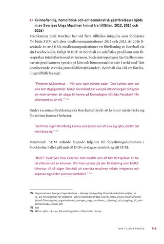 145NÄR TILLITEN PRÖVAS
s) 	Kvinnofientlig, homofobisk och antidemokratisk gästföreläsare bjöds
in av Sveriges Unga Muslimer (minst tre tillfällen, 2012, 2013 och
2016)
Predikanten Bilal Borchali har vid flera tillfällen inbjudits som föreläsare
för både SUM och dess medlemsorganisationer 2012 och 2013. År 2016 li-
vesände en av SUMs medlemsorganisationer en föreläsning av Borchali via
sin Facebooksida. Enligt MUCF är Borchali en salafistisk predikant som fö-
respråkar total efterlevnad av koranen. Socialantropologen Aje Carlbom me-
nar att predikantens synsätt på kön och homosexualitet står i strid med ”det
dominerande svenska jämställdhetstänkandet”. Borchali ska vid ett föreläs-
ningstillfälle ha sagt:
”Profeten Muhammad – frid vare över honom sade: ’Den kvinna som ber
sina fem dagliga böner, fastar sin månad, tar vara på sitt könsorgan och lyder
sin man kommer att sägas till henne på Domedagen, tillträda Paradiset från
vilken port du än vill.’” 174
Under en annan föreläsning ska Borchali uttryckt att kvinnor måste täcka sig
för att inte hamna i helvetet.
”Det finns ingen förståndig kvinna som tycker om att visa sig själv, därför bör
hon täcka sig.” 175
Bemötande. SUM anförde följande följande till förvaltningsdomstolen i
Stockholm i fallet gällande MUCFs avslag av statsbidrag till SUM:
”MUCF beskriver Bilal Borchali som salafist och att han förespråkar en to-
tal efterlevnad av koranen. Om man lyssnar på den föreläsning som MUCF
hänvisar till så säger Borchali att svenska muslimer måste integreras och
anpassa sig till det svenska samhället.” 176
174	 Organisationen Sveriges Unga Muslimer – ideologi och koppling till antidemokratiska miljöer, ss
19–20. Myndigheten för ungdoms- och civilsamhällesfrågor (2018). https://www.mucf.se/sites/
default/files/rapport_organisationen_sveriges_unga_muslimer_-_ideologi_och_koppling_till_anti-
demokratiska_miljoer.pdf
175	Ibid
176	 Mål nr: 9821–18, s 10. Förvaltningsrätten i Stockholm (2019).
 