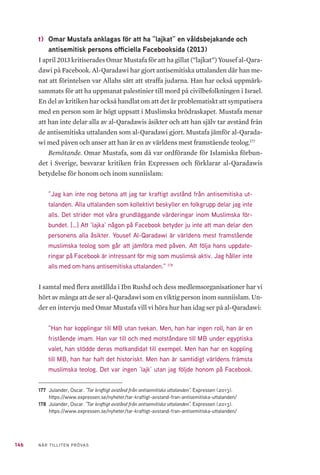 146 NÄR TILLITEN PRÖVAS
t) 	Omar Mustafa anklagas för att ha ”lajkat” en våldsbejakande och
antisemitisk persons officiella Facebooksida (2013)
I april 2013 kritiserades Omar Mustafa för att ha gillat (”lajkat”) Yousef al-Qara-
dawi på Facebook. Al-Qaradawi har gjort antisemitiska uttalanden där han me-
nat att förintelsen var Allahs sätt att straffa judarna. Han har också uppmärk-
sammats för att ha uppmanat palestinier till mord på civilbefolkningen i Israel.
En del av kritiken har också handlat om att det är problematiskt att sympatisera
med en person som är högt uppsatt i Muslimska brödraskapet. Mustafa menar
att han inte delar alla av al-Qaradawis åsikter och att han själv tar avstånd från
de antisemitiska uttalanden som al-Qaradawi gjort. Mustafa jämför al-Qarada-
wi med påven och anser att han är en av världens mest framstående teolog.177
Bemötande. Omar Mustafa, som då var ordförande för Islamiska förbun-
det i Sverige, besvarar kritiken från Expressen och förklarar al-Qaradawis
betydelse för honom och inom sunniislam:
”Jag kan inte nog betona att jag tar kraftigt avstånd från antisemitiska ut-
talanden. Alla uttalanden som kollektivt beskyller en folkgrupp delar jag inte
alls. Det strider mot våra grundläggande värderingar inom Muslimska för-
bundet. […] Att ’lajka’ någon på Facebook betyder ju inte att man delar den
personens alla åsikter. Yousef Al-Qaradawi är världens mest framstående
muslimska teolog som går att jämföra med påven. Att följa hans uppdate-
ringar på Facebook är intressant för mig som muslimsk aktiv. Jag håller inte
alls med om hans antisemitiska uttalanden.” 178
I samtal med flera anställda i Ibn Rushd och dess medlemsorganisationer har vi
hört av många att de ser al-Qaradawi som en viktig person inom sunniislam. Un-
der en intervju med Omar Mustafa vill vi höra hur han idag ser på al-Qaradawi:
”Han har kopplingar till MB utan tvekan. Men, han har ingen roll, han är en
fristående imam. Han var till och med motståndare till MB under egyptiska
valet, han stödde deras motkandidat till exempel. Men han har en koppling
till MB, han har haft det historiskt. Men han är samtidigt världens främsta
muslimska teolog. Det var ingen ’lajk’ utan jag följde honom på Facebook.
177	 Julander, Oscar. ”Tar kraftigt avstånd från antisemitiska uttalanden”. Expressen (2013).
https://www.expressen.se/nyheter/tar-kraftigt-avstand-fran-antisemitiska-uttalanden/
178	 Julander, Oscar. ”Tar kraftigt avstånd från antisemitiska uttalanden”. Expressen (2013).
https://www.expressen.se/nyheter/tar-kraftigt-avstand-fran-antisemitiska-uttalanden/
 