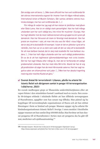 147NÄR TILLITEN PRÖVAS
Det ansågs som ett bevis. […] Men även officiellt har han varit ordförande för
det största internationella organet för imamer fram till någon månad sedan,
International Union of Muslim Scholars. Där samlas världens största mus-
limska teologer, han har varit ordförande där. [...]
För många år sedan har jag sagt att han nästan är jämförbar med påven
eller Dalai Lama. Han är en väldigt stark personlighet. Han har haft många
uttalanden som har varit väldigt bra, inte minst för muslimer i Europa. Han
har tagit debatter mot de mest radikala konservativa grupperna om synen på
demokrati. Han har försvarat att islam är förenligt med demokrati. Han har
pratat om muslimer i väst, att man inte ska vara för hård i vissa frågor, att
det är okej att ta bostadslån till exempel. I islam är det en jättestor synd att ta
räntelån, men han var en av dem som sade att det var okej att ta bostadslån
för att man behöver bostad, det är okej med studielån för man behöver stu-
dera. [...] Han har haft några uttalande som har varit väldigt problematiska.
En av de är att han legitimerat självmordsbombningar mot civila israeler.
Det har han tagit tillbaka efter många år, men det är fortfarande ett väldigt
problematiskt uttalande. Han har med rätta fått kritik. Ibland när han är arg
på predikstolen så säger han de mest hårresande sakerna. Han har sagt ne-
gativa saker om shiamuslimer och judar. [...] Men han har absolut ingenting
med mig eller med Ibn Rushd att göra.”
u) 	Svensk åtalad för terroristbrott i Libanon, påstås ha arbetat för
Islamic Relief och därigenom samlat in pengar till terrororganisation
(våld/terror, 2015)
En svensk medborgare greps av libanesiska underrättelsetjänsten efter att
vapen hittats i den misstänktes bostad i samband med en razzia. Den svens-
ke 50-åringen erkände i inledande förhör att han tillhörde terrorgruppen
al-Nusrafronten, uppgifter som han senare tog tillbaka. Han påstod sig ha
kopplingar till terrorstämplade organisationen al-Nusra och att han stöttat
föreningen i form av bistånd och pengar. Mannen uppger sig ha arbetat för
biståndsorganisationen Islamic Relief i Sverige. I stora moskén i Stockholm
uppger mannen att han samlat ihop 100 000 dollar. Han berättar att han slus-
sat pengarna till al-Nusrafronten i Syrien men att pengarna ska ha gått till
mat, mediciner och sjukhusutrustning.179
179	 Hamadé, Kassem. Här fick han in 870 000 kr till terrorgruppen. Expressen (2015).
https://www.expressen.se/nyheter/har-fick-han-in-870-000-kr-till-terrorgruppen/
 