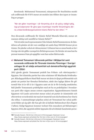 148 NÄR TILLITEN PRÖVAS
Bemötande. Mohammed Temsamani, talesperson för Stockholms moské
och ordförande för FIFS menar att moskén inte tillåter den typen av insam-
ling av pengar:
”När det gäller insamlingar i vår församling så är vår policy väldigt tydlig,
inga privatpersoner får göra egna insamlingar innanför församlingens dör-
rar, endast biståndsorganisationen Islamic Relief har den rätten.” 180
Den dåvarande ordförande för Islamic Relief Mostafa Kharraki, menar att
mannen aldrig varit anställd av Islamic Relief.181
Vid ett möte med representanter från Islamic Relief kommenterar de hän-
delsen och påtalar att det vore omöjligt att samla ihop 900 000 kronor på en
timme. De påtalar också att rättssystemet i Libanon kan se annorlunda ut än i
Sverige när det gäller exempelvis förhörsprocesser. De hävdar att man kan ha
pressat mannen fram på uppgifter som han sedan fabricerade.
v) 	Mohamed Temsamani (dåvarande politiker i Miljöpartiet samt
nuvarande ordförande för Förenade Islamiska Föreningar i Sverige)
anklagas för att stödja antisemitiskt och demokratifientligt egyptiskt
parti (2016)
2012 gjorde gjorde Temsamani praktik hos Frihets- och rättvisepartiet i
Egypten. Det islamiska partiet har nära relationer till Muslimska brödraska-
pet. Riksdagspolitikern Hanif Bali menar att detta är djupt problematiskt och
påstår att partiet har förnekat förintelsen, sänkt den lagliga åldern för gif-
termål från 18 år till 13 år i Egypten samt att de är för kvinnlig omskärelse.
Bali jämför Temsamanis praktikplats med att ha en praktikplats i Svenskar-
nas parti eller någon annan extrem organisation. Egyptenkännaren Sameh
Egyptson vid Lunds universitet menar också att partiet är islamistiskt och
eftersträvar en teokratisk stat med ett imamråd som ska bestämma hur sharia
ska tolkas. I sammanhanget påpekas också att Temsamani har också publi-
cerat bilder på sig själv där han gör det så kallade Rabiatecknet (fyra fingrar
i luften). Enligt Egyptson kommer tecknet från massakern på Rabaatorget i
Egypten 2013, där egyptisk militär öppnade eld och dödade hundratals perso-
180	 Hamadé, Kassem. Här fick han in 870 000 kr till terrorgruppen. Expressen (2015).
https://www.expressen.se/nyheter/har-fick-han-in-870-000-kr-till-terrorgruppen/
181	 Hamadé, Kassem. Här fick han in 870 000 kr till terrorgruppen. Expressen (2015).
https://www.expressen.se/nyheter/har-fick-han-in-870-000-kr-till-terrorgruppen/
 
