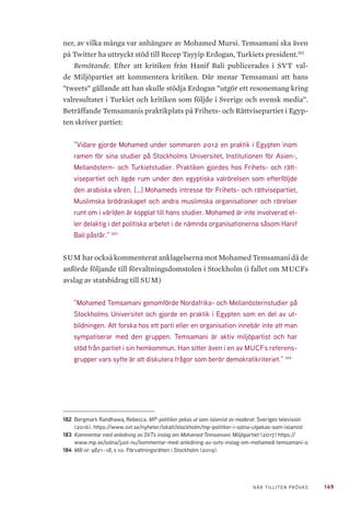 149NÄR TILLITEN PRÖVAS
ner, av vilka många var anhängare av Mohamed Mursi. Temsamani ska även
på Twitter ha uttryckt stöd till Recep Tayyip Erdogan, Turkiets president.182
Bemötande. Efter att kritiken från Hanif Bali publicerades i SVT val-
de Miljöpartiet att kommentera kritiken. Där menar Temsamani att hans
”tweets” gällande att han skulle stödja Erdogan ”utgör ett resonemang kring
valresultatet i Turkiet och kritiken som följde i Sverige och svensk media”.
Beträffande Temsamanis praktikplats på Frihets- och Rättvisepartiet i Egyp-
ten skriver partiet:
”Vidare gjorde Mohamed under sommaren 2012 en praktik i Egypten inom
ramen för sina studier på Stockholms Universitet, Institutionen för Asien-,
Mellanöstern- och Turkietstudier. Praktiken gjordes hos Frihets- och rätt-
visepartiet och ägde rum under den egyptiska valrörelsen som efterföljde
den arabiska våren. […] Mohameds intresse för Frihets- och rättvisepartiet,
Muslimska brödraskapet och andra muslimska organisationer och rörelser
runt om i världen är kopplat till hans studier. Mohamed är inte involverad el-
ler delaktig i det politiska arbetet i de nämnda organisationerna såsom Hanif
Bali påstår.” 183
SUM har också kommenterat anklagelserna mot Mohamed Temsamani då de
anförde följande till förvaltningsdomstolen i Stockholm (i fallet om MUCFs
avslag av statsbidrag till SUM)
”Mohamed Temsamani genomförde Nordafrika- och Mellanösternstudier på
Stockholms Universitet och gjorde en praktik i Egypten som en del av ut-
bildningen. Att forska hos ett parti eller en organisation innebär inte att man
sympatiserar med den gruppen. Temsamani är aktiv miljöpartist och har
stöd från partiet i sin hemkommun. Han sitter även i en av MUCFs referens-
grupper vars syfte är att diskutera frågor som berör demokratikriteriet.” 184
182	 Bergmark Randhawa, Rebecca. MP-politiker pekas ut som islamist av moderat. Sveriges television
(2016). https://www.svt.se/nyheter/lokalt/stockholm/mp-politiker-i-solna-utpekas-som-islamist
183	 Kommentar med anledning av SVTs inslag om Mohamed Temsamani. Miljöpartiet (2017) https://
www.mp.se/solna/just-nu/kommentar-med-anledning-av-svts-inslag-om-mohamed-temsamani-0
184	 Mål nr: 9821–18, s 10. Förvaltningsrätten i Stockholm (2019).
 
