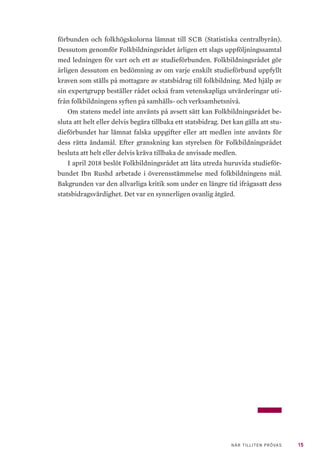 15NÄR TILLITEN PRÖVAS
förbunden och folkhögskolorna lämnat till SCB (Statistiska centralbyrån).
Dessutom genomför Folkbildningsrådet årligen ett slags uppföljningssamtal
med ledningen för vart och ett av studieförbunden. Folkbildningsrådet gör
årligen dessutom en bedömning av om varje enskilt studieförbund uppfyllt
kraven som ställs på mottagare av statsbidrag till folkbildning. Med hjälp av
sin expertgrupp beställer rådet också fram vetenskapliga utvärderingar uti-
från folkbildningens syften på samhälls- och verksamhetsnivå.
Om statens medel inte använts på avsett sätt kan Folkbildningsrådet be-
sluta att helt eller delvis begära tillbaka ett statsbidrag. Det kan gälla att stu-
dieförbundet har lämnat falska uppgifter eller att medlen inte använts för
dess rätta ändamål. Efter granskning kan styrelsen för Folkbildningsrådet
besluta att helt eller delvis kräva tillbaka de anvisade medlen.
I april 2018 beslöt Folkbildningsrådet att låta utreda huruvida studieför-
bundet Ibn Rushd arbetade i överensstämmelse med folkbildningens mål.
Bakgrunden var den allvarliga kritik som under en längre tid ifrågasatt dess
statsbidragsvärdighet. Det var en synnerligen ovanlig åtgärd.
 