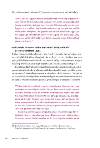 150 NÄR TILLITEN PRÖVAS
Vid en intervju med Mohamed Temsamani kommenterar han händelsen:
”Min C-uppsats i Egypten handlar om svensk mediebevakning av president-
valet efter att Mursi avsattes. När jag gjorde min praktik var jag med partiet
i deras omvärldsbevakningsgrupp; hur media i Sverige pratar om dem, om
Egypten och så vidare. Jag lämnade veckorapporter som gav mer stöd åt
andra partier exempelvis. När jag kom hem så ville institutionen lägga upp
min uppsats på hemsidan för att det var en så pass unik praktikplats. Okej,
tänkte jag. Varför inte? Sedan kom det en massa år senare kritik, fast jag
gjorde praktik 2012.”
w)	Islamiska förbundet bjöd in antisemitisk imam under sin
decemberkonferens (2017)
Under Islamiska förbundets decemberkonferens hade den egyptiske ima-
men Abdelkhalek Alsharif bjudits in för att delta i eventet. Kritiken mot ima-
men gällde tidigare antisemitiska uttalanden. Enligt terrorforskaren Magnus
Ranstorp är även imamen högt uppsatt i det Muslimska brödraskapet.185
Bemötande. Efter att det uppdagats i media att den egyptiske imamen tidi-
gare gjort antisemitiska uttalanden valde Islamiska förbundet att ställa in ima-
mens medverkan och kommenterade händelsen på sin hemsida. Där hävdar
de att de inte ställer sig bakom imamens tidigare antisemitiska uttalanden och
att det har brustit i rutinerna gällande granskningen av inbjudna föreläsare.
”För Islamiska förbundet är det en rutin sedan några år tillbaka att vara noga
med vilka föreläsare vi bjuder in från utlandet. Å ena sidan är det för oss som
muslimsk minoritet viktigt att ha kontakt med etablerade imamer och lärda
från muslimska länder, men detta får inte göras på bekostnad av grundläg-
gande värderingar. Personer som hetsar mot grupper och sprider hat kan
vi inte ge en plattform. Trots våra begränsade resurser gör vi vårt yttersta i
att följa våra rutiner och förhindra att plattform ges till personer som sprider
idéer som går stick i stäv med våra egna.
Konferenskommittén gjorde enligt våra rutiner en granskning på den in-
bjudna föreläsaren, med olika stavningar på hans namn utan att hitta något.
Nu har det kommit till vår kännedom att det finns klipp där han fäller grova
185	 Bråstedt, Mats. Egyptisk imam stoppas från konferens i Stockholm. Expressen (2017).
https://www.expressen.se/nyheter/egyptisk-imam-stoppas-fran-konferens-i-stockholm/
 