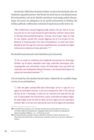 152 NÄR TILLITEN PRÖVAS
Bemötande. Milli Görus bemötte kritiken via deras Facebooksida efter att
händelsen uppmärksammats. Där hävdar de att de inte är, och aldrig kommer
bli antisemitiska, och att de faktiskt samarbetar med många judiska försam-
lingar. De menar att anklagelsen att de spridit antisemitism är felaktig. Om
kritiken gällande ordförandens uttalande kring homosexuella skriver de:
”Våra medlemmars sexuella läggning angår absolut inte oss. Alla är fria att
vara som de vill, vår tro på att Gud har gett människor valfrihet i denna värld
är förenlig med grundvärderingarna i Sverige. Gud tvingar ingen att välja
en viss religion, synsätt eller sexuell läggning; alla är fria att göra ett val.
Däremot är homosexualitet (likt inom kristendomen), en synd inom islam.
Med det är det inte sagt att vi ska vara respektlösa eller avvisande mot någon
individ, alla är välkomna till våra aktiviteter.” 188
Ibn Rushd kommenterade också händelsen på sin hemsida:
”Vi har nu tillsatt en utredning som omgående ska granska hur föreningen
förhåller sig till dessa uttalanden samt noga undersöka föreningens ställ-
ningstaganden och verksamhet i övrigt. Om föreningen visar sig stå för de
uttalanden som Kvällsposten återgivit kommer vi att utesluta föreningen och
avbryta allt samarbete med dem.” 189
Vid ett besök hos Ibn Rushds distrikt Södra i Malmö får de anställda frågan
om hur de ser på händelsen:
”[…] När det gäller exempel Mili Görus-föreningen så har vi sagt att vi är
öppna att samarbeta med alla, vi ska vara transparenta. När vi fick reda på
det här så var vi försiktiga, vi satte oss ner med dem och sade det här går
inte. Vi själva jobbar mot antisemitism, rasism, islamofobi och sådana frågor.
De sade tydligt att de inte står för detta, att de är öppna och vill samarbetar
med alla. Men vi vill vara mer säkra att de visar att de är öppna att samarbeta
188	 Isveç Milli Görüş Teşkilatı, 2018. Yttrande mot Expressens artikel, publicerat 2018-09-04
av Frederico Moreno [Facebookpost], Tillgänglig: https://www.facebook.com/igmgisvec/
posts/2145308522188353?__tn__=K-R [2019-05-22]
189	 Ibn Rushd granskar samarbete med Isvec Milli Görüs Teskilatlari i Malmö. Ibn Rushd (u.å.)
https://www.ibnrushd.se/ibn-rushd-granskar-samarbete-med-isvec-milli-gorus-teskilatlari-i-
malmo/
 