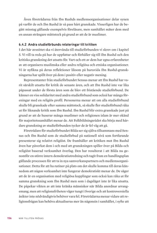 156 NÄR TILLITEN PRÖVAS
Även företrädarna från Ibn Rushds medlemsorganisationer delar synen
på varför de och Ibn Rushd är så pass hårt granskade. Visserligen har de be-
gått misstag gällande exempelvis föreläsare, men samhället mäter dem med
en annan strängare måttstock på grund av att de är muslimer.
6.4.2 	Andra studieförbunds relateringar till kritiken
I det här avsnittet ska vi återvända till studieförbunden vi skrev om i kapitel
5. Vi vill ta reda på hur de uppfattar och förhåller sig till Ibn Rushd och den
kritiska granskning det utsatts för. Vart och ett av dem har egna erfarenheter
av att organisera muslimska eller andra religiösa och etniska organisationer.
Vi är nyfikna på deras reflektioner liksom på huruvida Ibn Rushd-gransk-
ningarna har spillt över på dem i positiv eller negativ mening.
Representanter från studieförbundet Sensus menar att Ibn Rushd har va-
rit särskilt utsatta för kritik de senaste åren, och att Ibn Rushd inte var lika
påpassat under de första åren som de blev ett fristående studieförbund. De
känner en viss solidaritet med andra studieförbund som också har många för-
eningar med en religiös profil. Personerna menar att om alla studieförbund
skulle bli granskade efter samma måttstock, så skulle fler studieförbund råka
ut för liknande kritik som Ibn Rushd. Ibn Rushd blir extra granskade just på
grund av att de huserar många muslimer och religionen islam är mer okänd
för majoritetssamhället menar de. Att Folkbildningsrådet ska börja med hår-
dare granskning av studieförbunden tycker de är fel väg att gå.
Företrädare för studieförbundet Bilda ser sig själva tillsammans med Sen-
sus och Ibn Rushd som de studieförbud på nationell nivå som fortfarande
presenterar sig relativt religiöst. De framhåller att kritiken mot Ibn Rushd
även har påverkat dem i och med att granskningen spiller över på Bilda och
religiöst baserad verksamhet överlag. Den har resulterat i att Bilda nu ge-
nomför en större intern demokratiutredning och tagit fram en handlingsplan
gällande processen för att ta in nya samverkanspartners och medlemsorgani-
sationer. Detta för att ha rutiner på plats om det skulle komma till deras kän-
nedom att någon verksamhet inte fungerar demokratiskt menar de. De säger
att de är en organisation med religiösa kopplingar som också kan råka ut för
samma granskning som Ibn Rushd men som i dagsläget inte är lika utsatta.
De påpekar vikten av att inte kränka människor när Bilda anordnar arrang-
emang, men att religionsfriheten väger tungt i Sverige och att kontroversiella
åsikter inte nödvändigtvis behöver vara fel. Företrädarna menar vidare att re-
ligionsfrågan kan behöva aktualiseras mer än någonsin i samhället, i syfte att
 