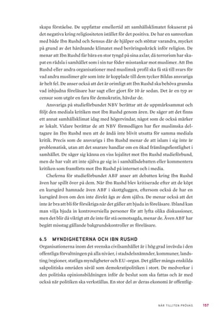 157NÄR TILLITEN PRÖVAS
skapa förståelse. De uppfattar emellertid att samhällsklimatet fokuserat på
det negativa kring religiositeten istället för det positiva. De har en samverkan
med både Ibn Rushd och Sensus där de hjälper och stöttar varandra, mycket
på grund av det hårdnande klimatet med beröringsskräck inför religion. De
menar att Ibn Rushd får bära en stor tyngd på sina axlar, då terrorism har ska-
pat en rädsla i samhället som i sin tur föder misstankar mot muslimer. Att Ibn
Rushd eller andra organisationer med muslimsk profil ska få stå till svars för
vad andra muslimer gör som inte är kopplade till dem tycker Bildas ansvariga
är helt fel. De anser också att det är orimligt att Ibn Rushd ska behöva granska
vad inbjudna föreläsare har sagt eller gjort för 10 år sedan. Det är en typ av
censur som utgör en fara för demokratin, hävdar de.
Ansvariga på studieförbundet NBV berättar att de uppmärksammat och
följt den mediala kritiken mot Ibn Rushd genom åren. De säger att det finns
ett annat samhällsklimat idag med högervindar, något som de också märker
av lokalt. Vidare berättar de att NBV förmodligen har fler muslimska del-
tagare än Ibn Rushd men att de ändå inte blivit utsatta för samma mediala
kritik. Precis som de ansvariga i Ibn Rushd menar de att islam i sig inte är
problematisk, utan att det snarare handlar om en ökad främlingsfientlighet i
samhället. De säger sig känna en viss lojalitet mot Ibn Rushd studieförbund,
men de har valt att inte själva ge sig in i samhällsdebatten eller kommentera
kritiken som framförts mot Ibn Rushd på internet och i media.
Cheferna för studieförbundet ABF anser att debatten kring Ibn Rushd
även har spillt över på dem. När Ibn Rushd blev kritiserade efter att de köpt
en kursgård hamnade även ABF i skottgluggen, eftersom också de har en
kursgård även om den inte direkt ägs av dem själva. De menar också att det
inte är bra att bli för försiktiga när det gäller att bjuda in föreläsare. Ibland kan
man vilja bjuda in kontroversiella personer för att lyfta olika diskussioner,
men det blir då viktigt att de inte får stå oemotsagda, menar de. Även ABF har
begått misstag gällande bakgrundskontroller av föreläsare.
6.5 	 MYNDIGHETERNA OCH IBN RUSHD
Organisationerna inom det svenska civilsamhället är i hög grad invävda i den
offentliga förvaltningen på alla nivåer, i stadsdelsnämnder, kommuner, lands-
ting/regioner, statliga myndigheter och EU-organ. Det gäller många enskilda
sakpolitiska områden såväl som demokratipolitiken i stort. De medverkar i
den politiska opinionsbildningen inför de beslut som ska fattas och är med
också när politiken ska verkställas. En stor del av deras ekonomi är offentlig-
 