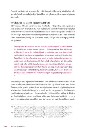 158 NÄR TILLITEN PRÖVAS
finansierad. I det här avsnittet ska vi därför undersöka om och i så fall på vil-
ket sätt händelserna kring Ibn Rushd har påverkat myndigheterna och deras
agerande.
Myndigheten för stöd till trossamfund (SST)
SST inledde 2016 ett samarbete med Ibn Rushd i ett uppdrag från regeringen
som är en del av den nationella plan mot rasism, liknande former av fientlighet
och hatbrott.192
Samarbetet innebar bland annat finansieringen till Ibn Rushd
för att skapa hemsidan och kunskapsbanken islamofobi.se. På SSTs hemsida
finns en kort motivering till varför Ibn Rushd ansågs som en lämplig samar-
betspartner:
”Myndigheten konstaterar att det statsbidragsberättigade studieförbundet
Ibn Rushd är en lämplig samverkanspart i detta projekt av flera anledning-
ar. För det första är det en folkbildande organisation med bred förankring i
muslimska församlingar, organisationer och grupper runt om i Sverige. Ibn
Rushd har inte bara flera års vana av att erbjuda studiecirkelverksamhet,
konferenser och föreläsningar. De har också erfarenhet av att driva olika
projekt med syfte att fördjupa kunskapen om mänskliga rättigheter och de-
mokrati. Den organisation som har statens uppdrag att utvärdera och följa
upp statsbidraget till folkbildning, Folkbildningsrådet, har under de år som
Ibn Rushd varit verksamt inte haft anledning att ifrågasätta organisationen.”
193
I en intervju med representanter från SST ville vi höra närmare hur de ser på
Ibn Rushd som studieförbund och hur de ställer sig till den kritik som fram-
förts mot Ibn Rushd genom åren. Representanterna är av uppfattningen att
arbetet med Ibn Rushd fungerat bra och att det enligt dem är den bredaste
muslimska organisationen i det muslimska civilsamhället. Vidare är bilden
att Ibn Rushd når många muslimer, vilket ger förbundet legitimitet och en
stor representativitet, samtidigt som de menar att det förmodligen aldrig
192	 Forum för levande historia uppmärksammar myndighetens projekt om islamofobi. Myndigheten för
stöd till trossamfund (2018). https://www.myndighetensst.se/om-oss/nyheter/nyhetsarkiv-
aktuellt/2018-02-08-kommentar-med-anledning---av-projektet-islamofobi.se.html
193	 Forum för levande historia uppmärksammar myndighetens projekt om islamofobi. Myndigheten för
stöd till trossamfund (2018). https://www.myndighetensst.se/om-oss/nyheter/nyhetsarkiv-
aktuellt/2018-02-08-kommentar-med-anledning---av-projektet-islamofobi.se.html
 