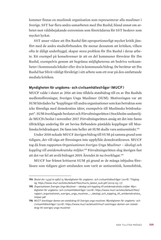 159NÄR TILLITEN PRÖVAS
kommer finnas en muslimsk organisation som representerar alla muslimer i
Sverige. SST har flera andra samarbeten med Ibn Rushd, bland annat om ar-
betet mot våldsbejakande extremism som företrädarna för SST beskrev som
mycket lyckat.
SST anser vidare att Ibn Rushd fått oproportionerligt mycket kritik jäm-
fört med de andra studieförbunden. De menar dessutom att kritiken, vilken
ofta är dåligt underbyggd, skapar stora problem för Ibn Rushd i deras arbe-
te. Ett exempel på konsekvenser är att en del kommuner försvårar för Ibn
Rushd, exempelvis genom att begränsa möjligheterna att bedriva verksam-
heter i kommunala lokaler eller dra in kommunala bidrag. De berättar att Ibn
Rushd har blivit väldigt försiktigt i sitt arbete som ett svar på den omfattande
mediala kritiken.
Myndigheten för ungdoms- och civilsamhällesfrågor (MUCF)
MUCF valde i slutet av 2016 att inte tilldela statsbidrag till en av Ibn Rushds
medlemsföreningar, Sveriges Unga Muslimer (SUM). Motiveringen var att
SUM hävdades ha ”kopplingar till andra organisationer som kan betraktas som
icke förenliga med demokratins idéer, exempelvis till Muslimska brödraska-
pet”. SUM överklagade beslutet och Förvaltningsrätten i Stockholm undanröj-
de MUCFs beslut i november 2017. Förvaltningsrätten ansåg att det inte fanns
tillräckliga underlag för att bevisa förbundets påstådda kopplingar till Mus-
limska brödraskapet. De fann inte heller att SUM skulle vara antisemitiskt.194
Under 2018 nekade MUCF återigen bidrag till SUM på samma grund som
tidigare, det vill säga att föreningen inte uppfyllde demokratikraven. MUCF
tog då fram rapporten Organisationen Sveriges Unga Muslimer – ideologi och
koppling till antidemokratiska miljöer.195
Förvaltningsrätten slog återigen fast
att det var fel att avslå bidraget 2019. Ärendet är nu överklagat.196
MUCF har främst kritiserat SUM på grund av de många inbjudna före-
läsare som tidigare gjort uttalanden som varit av antisemitisk, homofobisk,
194	 Beslut dnr 1439/16 0987/15. Myndigheten för ungdoms- och civilsamhällesfrågor (2018). Tillgäng-
lig: https://www.mucf.se/sites/default/files/mucfs_beslut_sum.pdf [2019-05-17]
195	 Organisationen Sveriges Unga Muslimer – ideologi och koppling till antidemokratiska miljöer. Myn-
digheten för ungdoms- och civilsamhällesfrågor (2018). https://www.mucf.se/sites/default/files/
rapport_organisationen_sveriges_unga_muslimer_-_ideologi_och_koppling_till_antidemokratiska_
miljoer.pdf
196	 MUCF överklagar domen om statsbidrag till Sveriges unga muslimer. Myndigheten för ungdoms- och
civilsamhällesfrågor (2018). https://www.mucf.se/aktuellt/mucf-overklagar-domen-om-statsbi-
drag-till-sveriges-unga-muslimer
 
