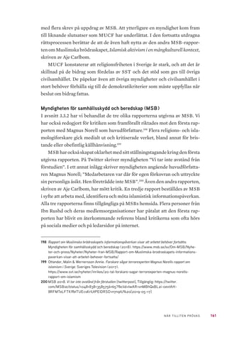 161NÄR TILLITEN PRÖVAS
med flera skrev på uppdrag av MSB. Att ytterligare en myndighet kom fram
till liknande slutsatser som MUCF har underlättat. I den fortsatta utdragna
rättsprocessen berättar de att de även haft nytta av den andra MSB-rappor-
ten om Muslimska brödraskapet, Islamisk aktivism i en mångkulturell kontext,
skriven av Aje Carlbom.
MUCF konstaterar att religionsfriheten i Sverige är stark, och att det är
skillnad på de bidrag som fördelas av SST och det stöd som ges till övriga
civilsamhället. De påpekar även att övriga myndigheter och civilsamhället i
stort behöver förhålla sig till de demokratikriterier som måste uppfyllas när
beslut om bidrag fattas.
Myndigheten för samhällsskydd och beredskap (MSB)
I avsnitt 3.3.2 har vi behandlat de tre olika rapporterna utgivna av MSB. Vi
har också redogjort för kritiken som framförallt riktades mot den första rap-
porten med Magnus Norell som huvudförfattare.198
Flera religions- och isla-
mologiforskare gick medialt ut och kritiserade verket, bland annat för bris-
tande eller obefintlig källhänvisning.199
MSB harocksåskapatoklarhetmedsittställningstagandekringdenförsta
utgivna rapporten. På Twitter skriver myndigheten ”Vi tar inte avstånd från
förstudien”. I ett annat inlägg skriver myndigheten angående huvudförfatta-
ren Magnus Norell; ”Medarbetaren var där för egen förkovran och uttryckte
sin personliga åsikt. Hen företrädde inte MSB”.200
Även den andra rapporten,
skriven av Aje Carlbom, har mött kritik. En tredje rapport beställdes av MSB
i syfte att arbeta med, identifiera och möta islamistisk informationspåverkan.
Alla tre rapporterna finns tillgängliga på MSBs hemsida. Flera personer från
Ibn Rushd och deras medlemsorganisationer har påtalat att den första rap-
porten har blivit en återkommande referens bland kritikerna som ofta hörs
på sociala medier och på ledarsidor på internet.
198	 Rapport om Muslimska brödraskapets informationspåverkan visar att arbetet behöver fortsätta.
Myndigheten för samhällsskydd och beredskap (2018). https://www.msb.se/sv/Om-MSB/Nyhe-
ter-och-press/Nyheter/Nyheter-fran-MSB/Rapport-om-Muslimska-brodraskapets-informations-
paverkan-visar-att-arbetet-behover-fortsatta/
199	 Ottander, Malin & Wernersson Annie. Forskare sågar terrorexperten Magnus Norells rapport om
islamism i Sverige. Sveriges Television (2017).
https://www.svt.se/nyheter/inrikes/20-tal-forskare-sagar-terrorexperten-magnus-norells-
rapport-om-islamism
200	MSB 2018. Vi tar inte avstånd från förstudien [twitterpost], Tillgänglig: https://twitter.
com/MSBse/status/1048183813585756165?fbclid=IwAR1vnMBhQxBL2i-0evtAH-
8RFMTeLFTKffbtTUEcsKrlUtPElDRSD1n7n9tU%20[2019-05-17]
 