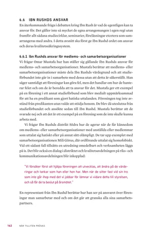 162 NÄR TILLITEN PRÖVAS
6.6 	 IBN RUSHDS ANSVAR
En återkommande fråga i debatten kring Ibn Rush är vad de egentligen kan ta
ansvar för. Det gäller inte så mycket de egna arrangemangen i egen regi utan
framför allt sådana studiecirklar, seminarier, föreläsningar etcetera som sam-
arrangeras med andra. I detta avsnitt ska först ge Ibn Rushd ordet om ansvar
och deras kvalitetssäkringssystem.
6.6.1 	Ibn Rushds ansvar för medlems- och samarbetsorganisationer
Vi frågar Omar Mustafa hur han ställer sig gällande Ibn Rushds ansvar för
medlems- och samarbetsorganisationer. Mustafa berättar att medlems- eller
samarbetsorganisationer måste dela Ibn Rushds värdegrund och att studie-
förbundet inte går in i samarbete med dessa utan att detta är säkerställt. Han
säger samtidigt att föreningar kan göra fel, men det handlar om hur de hante-
rar felet och om de är beredda att ta ansvar för det. Mustafa ger ett exempel
på en förening i ett annat studieförbund som blev medialt uppmärksammad
för att ha en predikant som gjort hatiska uttalanden. Föreningen tog inte av-
stånd från predikanten utan valde att stödja honom. De blev då uteslutna från
studieförbundet och ansökte sedan till Ibn Rushd. Mustafa berättar att de
svarade nej och att det är ett exempel på en förening som de inte skulle kunna
arbeta med.
Vi frågar Ibn Rushds distrikt Södra hur de agerar när de får kännedom
om medlems- eller samarbetsorganisationer med anställda eller medlemmar
som uttalat sig hatiskt eller på annat sätt olämpligt. De tar upp exemplet med
samarbetsorganisationen Mili Görus, där ordförande uttalat sig homofobiskt.
Vid ett sådant fall tillsätts en utredning omedelbart och verksamheten läggs
på is. Det blir också en dialog i distriktet och kvalitetsavdelningen på riks- och
kommunikationsavdelningen blir inkopplad:
”Vi försöker först att hjälpa föreningen att utvecklas, att ändra på de värde-
ringar och tankar som han eller hon har. Men när de sitter fast vid sin tro
som inte går ihop med det vi jobbar för lämnar vi vidare detta till styrelsen,
och så får de ta beslut på årsmötet.”
En representant från Ibn Rushd berättar hur han ser på ansvaret över fören-
ingar man samarbetar med och om det går att granska alla sina samarbets-
partners.
 