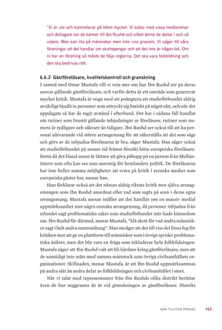 163NÄR TILLITEN PRÖVAS
”Vi är ute och kontrollerar på fältet mycket. Vi kollar med vissa medlemmar
och deltagare om de känner till Ibn Rushd och vilket ämne de deltar i och så
vidare. Man kan lita på människor men inte 100 procent. Vi säger till våra
föreningar att det handlar om skattepengar och att det inte är någon lek. Om
ni har en förening så måste de följa reglerna. Det ska vara folkbildning och
den ska bedrivas rätt.
6.6.2 	Gästföreläsare, kvalitetskontroll och granskning
I samtal med Omar Mustafa vill vi veta mer om hur Ibn Rushd ser på deras
ansvar gällande gästföreläsare, och varför detta är ett område som genererat
mycket kritik. Mustafa är noga med att poängtera att studieförbundet aldrig
avsiktligt bjudit in personer som uttryckt sig hatiskt på något sätt, och när det
uppdagats så har de tagit avstånd i efterhand. Det har i sådana fall handlat
om rutiner som brustit gällande inbjudningar av föreläsare, rutiner som nu-
mera är tydligare och säkrare än tidigare. Ibn Rushd ser också till att ha per-
sonal närvarande vid större arrangemang för att säkerställa att det som sägs
och görs av de inbjudna föreläsarna är bra, säger Mustafa. Han säger också
att studieförbundet på senare tid främst försökt hitta europeiska föreläsare.
Detta då det bland annat är lättare att göra påhopp på en person från Mellan-
östern som ofta kan ses som ansvarig för hemlandets politik. De föreläsarna
har inte heller samma möjligheter att svara på kritik i svenska medier som
europeiska gäster har, menar han.
Han förklarar också att det nästan aldrig riktats kritik mot själva arrang-
emangen som Ibn Rushd anordnat eller vad som sagts på scen i deras egna
arrangemang. Mustafa menar istället att det handlar om en massiv medial
uppmärksamhet mot några enstaka arrangemang, då personer inbjudna från
utlandet sagt problematiska saker som studieförbundet inte hade kännedom
om. Ibn Rushd får därmed, menar Mustafa, ”klä skott för vad andra människ-
or sagt i helt andra sammanhang”. Han medger att det till viss del finns fog för
kritiken mot att ge en plattform till människor som i övrigt sprider problema-
tiska åsikter, men det bör vara en fråga som inkluderar hela folkbildningen.
Mustafa säger att Ibn Rushd valt att bli hårdare kring gästföreläsare, men att
de samtidigt inte mäts med samma måttstock som övriga civilsamhällets or-
ganisationer. Skillnaden, menar Mustafa, är att Ibn Rushd uppmärksammas
på andra sätt än andra delar av folkbildningen och civilsamhället i stort.
När vi talat med representanter från Ibn Rushds olika distrikt berättar
även de hur noggranna de är vid granskningen av gästföreläsare. Distrikt
 