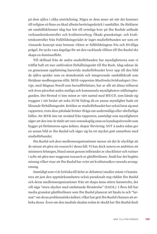 165NÄR TILLITEN PRÖVAS
på dem själva i olika utsträckning. Några av dem anser att när det kommer
till religion så finns en ökad allmän beröringsskräck i samhället. De förklarar
att samhällsklimatet idag har lett till orimliga krav på Ibn Rushds utökade
verksamhetskontroller och kvalitetsverktyg. Ökade gransknings- och kvali-
tetskontroller från Folkbildningsrådet är inget studieförbunden ser som ett
vinnande koncept utan betonar vikten av folkbildningens fria och frivilliga
prägel. De tycks vara ängsliga för att den vacklande tilliten till Ibn Rushd ska
skapa en dominoeffekt.
Till skillnad från de andra studieförbunden har myndigheterna som vi
träffat haft ett mer ambivalent förhållningssätt till Ibn Rush. Idag saknar de
en gemensam uppfattning huruvida studieförbundet lever upp till den bild
de själva sprider som en demokratisk och integrerande samhällskraft som
förtjänar medborgarnas tillit. MSB-rapporten Muslimska brödraskapet i Sve-
rige, med Magnus Norell som huvudförfattare, har av allt att döma influerat
och även påverkat andra statliga och kommunala myndigheters ställningsta-
ganden. Det förstod vi inte minst av vårt samtal med MUCF, som kände sig
tryggare i sitt beslut att neka SUM bidrag då en annan myndighet hade ett
liknande förhållningssätt. Kritiker av studieförbundet har också lutat sig mot
rapporten, trots dess påtalade brister ifråga om undermåliga eller obefintliga
källor. Att MSB inte tar avstånd från rapporten, samtidigt som myndigheten
säger att den inte är tänkt att vara vetenskaplig utan en kunskapsöversikt som
bygger på författarens egna åsikter, skapar förvirring. SST å andra sidan ger
en annan bild av Ibn Rushd och säger sig ha ett mycket gott samarbete med
studieförbundet.
Ibn Rushd och dess medlemsorganisationer menar att det är olyckligt att
de missat att göra sin research i dessa fall. Vi kan dock notera en ambition att
minimera felstegen, bland annat genom införandet av checklistor och rutiner
i syfte att göra mer noggrann research av gästföreläsare. Ändå har det begåtts
misstag vilket visar att Ibn Rushd har svårt att kvalitetssäkra varenda arrang-
emang.
Samtidigt som vi är kritiska till delar av debatten i medier måste vi konsta-
tera att just den uppmärksamheten också paradoxalt nog räddat Ibn Rushd
och deras medlemsorganisationer från att skapa ännu större katastrofer, det
vill säga ”stora olyckor med omfattande förstörelse” (SAOL). I flera fall har
media granskat gästföreläsare som Ibn Rushd planerat att bjuda in och ”lar-
mat” om deras problematiska åsikter, vilket har gett Ibn Rushd chansen att av-
boka dessa. Även om den mediala skadan redan är skedd har Ibn Rushd dock
 