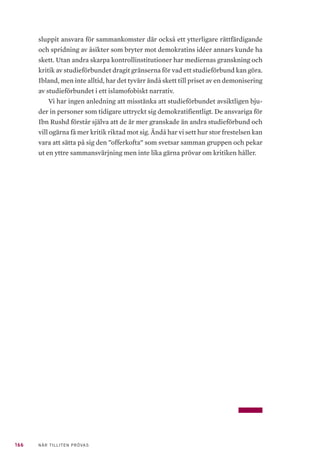 166 NÄR TILLITEN PRÖVAS
sluppit ansvara för sammankomster där också ett ytterligare rättfärdigande
och spridning av åsikter som bryter mot demokratins idéer annars kunde ha
skett. Utan andra skarpa kontrollinstitutioner har mediernas granskning och
kritik av studieförbundet dragit gränserna för vad ett studieförbund kan göra.
Ibland, men inte alltid, har det tyvärr ändå skett till priset av en demonisering
av studieförbundet i ett islamofobiskt narrativ.
Vi har ingen anledning att misstänka att studieförbundet avsiktligen bju-
der in personer som tidigare uttryckt sig demokratifientligt. De ansvariga för
Ibn Rushd förstår själva att de är mer granskade än andra studieförbund och
vill ogärna få mer kritik riktad mot sig. Ändå har vi sett hur stor frestelsen kan
vara att sätta på sig den ”offerkofta” som svetsar samman gruppen och pekar
ut en yttre sammansvärjning men inte lika gärna prövar om kritiken håller.
 