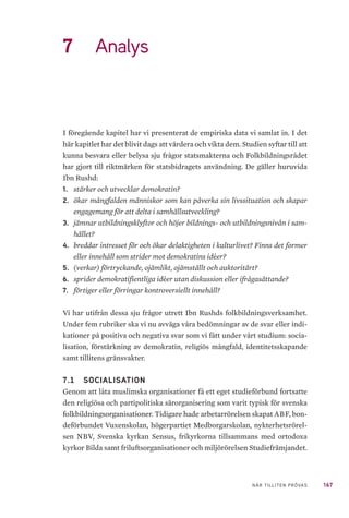167NÄR TILLITEN PRÖVAS
7	 Analys
I föregående kapitel har vi presenterat de empiriska data vi samlat in. I det
här kapitlet har det blivit dags att värdera och vikta dem. Studien syftar till att
kunna besvara eller belysa sju frågor statsmakterna och Folkbildningsrådet
har gjort till riktmärken för statsbidragets användning. De gäller huruvida
Ibn Rushd:
1.	 stärker och utvecklar demokratin?
2.	 ökar mångfalden människor som kan påverka sin livssituation och skapar
engagemang för att delta i samhällsutveckling?
3.	 jämnar utbildningsklyftor och höjer bildnings- och utbildningsnivån i sam-
hället?
4.	 breddar intresset för och ökar delaktigheten i kulturlivet? Finns det former
eller innehåll som strider mot demokratins idéer?
5.	 (verkar) förtryckande, ojämlikt, ojämställt och auktoritärt?
6.	 sprider demokratifientliga idéer utan diskussion eller ifrågasättande?
7.	 förtiger eller förringar kontroversiellt innehåll?
Vi har utifrån dessa sju frågor utrett Ibn Rushds folkbildningsverksamhet.
Under fem rubriker ska vi nu avväga våra bedömningar av de svar eller indi-
kationer på positiva och negativa svar som vi fått under vårt studium: socia-
lisation, förstärkning av demokratin, religiös mångfald, identitetsskapande
samt tillitens gränsvakter.
7.1 	 SOCIALISATION
Genom att låta muslimska organisationer få ett eget studieförbund fortsatte
den religiösa och partipolitiska särorganisering som varit typisk för svenska
folkbildningsorganisationer. Tidigare hade arbetarrörelsen skapat ABF, bon-
deförbundet Vuxenskolan, högerpartiet Medborgarskolan, nykterhetsrörel-
sen NBV, Svenska kyrkan Sensus, frikyrkorna tillsammans med ortodoxa
kyrkor Bilda samt friluftsorganisationer och miljörörelsen Studiefrämjandet.
 