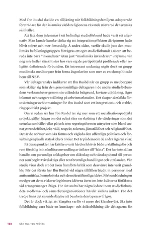42 NÄR TILLITEN PRÖVAS
verksamhet47
. Förbundet är därmed den tredje största medlemsorganisa-
tionen hos Ibn Rushd mätt i antal redovisade studietimmar. IFiS är inte ett
registrerat trossamfund och får därför inget stöd av SST. De är en medlems-
organisation till Ibn Rushd men också till Sveriges muslimska råd.
Förenade islamiska föreningar i Sverige (aktiv)
Förenade islamiska föreningar i Sverige (FIFS) grundades år 1974 och blev
den första godkända muslimska riksorganisationen i Sverige. Organisationen
beskriver sig själv som ett ideellt, religiöst och demokratiskt trossamfund.
FIFS är en paraplyorganisation som består av 52 föreningar som bedriver
islamisk verksamhet i form av gudstjänster, själavård, undervisning och om-
sorg. Målet är att förbättra och underlätta för medlemsorganisationerna och
deras verksamhetsmål, att främja, bevara, skydda och stärka den muslimska
identiteten samt att skapa dialog och integration mellan den muslimska kul-
turen och levnadssättet i Sverige48
. Mohamed Temsamani, ordförande för
FIFS, berättar att organisationen idag inte bedriver egen folkbildningsverk-
samhet utan är ett samordnings- och representationsorgan, vars syfte är att
fördela statsbidraget från SST till sina medlemsorganisationer. Att FIFS inte
bedriver någon egen folkbildningsverksamhet anser Temsamani till största
del beror på bristande resurser.
Den religiösa orienteringen inom FIFS tycks vara komplex. Det var från
början ett par shia-föreningar som grundade FIFS, enligt Temsamani. Idag är
FIFS till stor del decentraliserad, där organisationen inte företräder någon re-
ligiös inriktning inom islam. FIFS innefattar hela spektrumet inom islam, allt
från de organisationer som är mer lagda åt det salafistiska hållet till de som är
mer ”MB-skolade” (inspirerade av Muslimska brödraskapets ideologi). Han
tillägger dock att de mer salafistiska trossamfunden som FIFS bejakar inte är
våldsbejakande utan endast salafister i bemärkelsen bokstavstrogna.
I samtal med representanter från FIFS beskriver de organisationen som
en viktig aktör för dess lokala föreningar och organisationer, genom att i sam-
arbete med Ibn Rushd erbjuda utbildning om föreningsteknik och utveckla
en demokratisk och jämställd föreningsuppbyggnad. FIFS erbjuder kurser
i bland annat kassörsutbildning, ordförandeutbildning och sekreterarutbild-
47	 Ibn Rushd Studieförbund årsberättelse 2015–2016. Ibn Rushd. https://www.ibnrushd.se/wp-content/
uploads/2017/06/Årsberättelse-2015-2016.pdf
48	 Om FIFS. Förenade Islamiska Föreningar i Sverige (u.å). https://fifs.se/om-fifs/
 