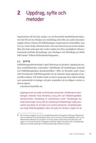 17NÄR TILLITEN PRÖVAS
2	 Uppdrag, syfte och
metoder
Upprinnelsen till den här studien var att Ibn Rushd Studieförbund kritise-
rats hårt för att inte förtjäna sina statsbidrag. Den tillit som under decennier
präglat statens relation till folkbildningens organisationer framställdes som
naiv, ja, rentav farlig. Debatten hade varit som intensivast på sociala medier.
Men den hade också gett eko i andra medier, hos flera myndigheter liksom i
beslutande politiska församlingar som riksdagen och fullmäktige på skilda
håll i landet. Tilliten till Ibn Rushd ifrågasattes.
2.1 	 SYFTE
Folkbildningsrådet beslutade i april 2018 att ge en utredare i uppdrag att stu-
dera studieförbundets verksamhet i förhållande till statsbidragets ändamål
och Folkbildningsrådets demokrativillkor11
. Efter en förstudie under våren
2018 formulerade Folkbildningsrådet ett sju månader långt uppdrag att ge-
nomföra studien. Till studien knöts en intern styrgrupp inom rådets ledning
som sammanträtt två gånger och gett synpunkter på en tidigare version av
denna rapport.
I direktivet framhölls att:
Uppdraget avser en studie av Ibn Rushds verksamhet i förhållande till stats-
bidragets ändamål enligt förordning (2015:218) och Folkbildningsrådets
demokrativillkor (Statsbidrag till studieförbund 2018). Statsbidraget ska
enligt förordningen (2015:218) om statsbidrag till folkbildningen stödja verk-
samhet som bidrar till att stärka och utveckla demokratin. Studieförbunden
ska enligt Folkbildningsrådets villkor förmedla och förankra respekt för de
11	 Det har florerat uppgifter om det var studieförbundet självt som begärde utredningen (Muhammad,
Zana och Mustafa, Omar Opinionsbildare hetsar mot oss utan bevis, Svenska Dagbladet 2018-04-24;
Muhammad och Mostafa En unik åtgärd i en orimlig situation, https://www.ibnrushd.se/en-unik-
atgard-i-en-orimlig-situation/). De uppgifterna förefaller något missvisande. Det var Folkbildnings-
rådet som initierade utredningen. Ibn Rushd välkomnade emellertid initiativet.
 