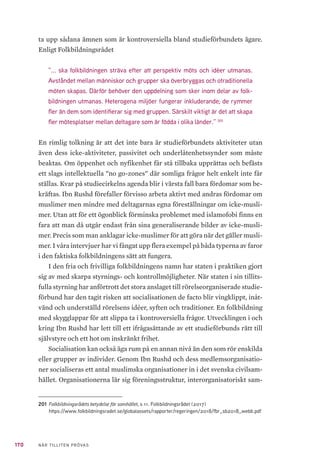 170 NÄR TILLITEN PRÖVAS
ta upp sådana ämnen som är kontroversiella bland studieförbundets ägare.
Enligt Folkbildningsrådet
”... ska folkbildningen sträva efter att perspektiv möts och idéer utmanas.
Avståndet mellan människor och grupper ska överbryggas och otraditionella
möten skapas. Därför behöver den uppdelning som sker inom delar av folk-
bildningen utmanas. Heterogena miljöer fungerar inkluderande; de rymmer
fler än dem som identifierar sig med gruppen. Särskilt viktigt är det att skapa
fler mötesplatser mellan deltagare som är födda i olika länder.” 201
En rimlig tolkning är att det inte bara är studieförbundets aktiviteter utan
även dess icke-aktiviteter, passivitet och underlåtenhetssynder som måste
beaktas. Om öppenhet och nyfikenhet får stå tillbaka upprättas och befästs
ett slags intellektuella ”no go-zones” där somliga frågor helt enkelt inte får
ställas. Kvar på studiecirkelns agenda blir i värsta fall bara fördomar som be-
kräftas. Ibn Rushd förefaller förvisso arbeta aktivt med andras fördomar om
muslimer men mindre med deltagarnas egna föreställningar om icke-musli-
mer. Utan att för ett ögonblick förminska problemet med islamofobi finns en
fara att man då utgår endast från sina generaliserande bilder av icke-musli-
mer. Precis som man anklagar icke-muslimer för att göra när det gäller musli-
mer. I våra intervjuer har vi fångat upp flera exempel på båda typerna av faror
i den faktiska folkbildningens sätt att fungera.
I den fria och frivilliga folkbildningens namn har staten i praktiken gjort
sig av med skarpa styrnings- och kontrollmöjligheter. När staten i sin tillits-
fulla styrning har anförtrott det stora anslaget till rörelseorganiserade studie-
förbund har den tagit risken att socialisationen de facto blir vingklippt, inåt-
vänd och underställd rörelsens idéer, syften och traditioner. En folkbildning
med skygglappar för att slippa ta i kontroversiella frågor. Utvecklingen i och
kring Ibn Rushd har lett till ett ifrågasättande av ett studieförbunds rätt till
självstyre och ett hot om inskränkt frihet.
Socialisation kan också äga rum på en annan nivå än den som rör enskilda
eller grupper av individer. Genom Ibn Rushd och dess medlemsorganisatio-
ner socialiseras ett antal muslimska organisationer in i det svenska civilsam-
hället. Organisationerna lär sig föreningsstruktur, interorganisatoriskt sam-
201	Folkbildningsrådets betydelse för samhället, s 11. Folkbildningsrådet (2017)
https://www.folkbildningsradet.se/globalassets/rapporter/regeringen/2018/fbr_sb2018_webb.pdf
 
