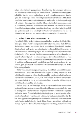 171NÄR TILLITEN PRÖVAS
arbete och relationsbygge gentemot den offentliga förvaltningen, inte minst
hur en offentlig finansiering kan åstadkommas. Civilsamhället i Sverige får
också lära sig mer om organiseringen av andra medborgargrupper än sina
egna. Ett exempel på denna ömsesidiga socialisation är att när det blåst som
mest kring muslimska organisationer sluter andra delar av civilsamhället upp
och tar dem i försvar genom att ställa vidare principiella frågor om autonomi
än sådana som gäller bara muslimska aktörer. Vad som kan ses som ett uttryck
för solidaritet ska dock inte övertolkas. Det ligger naturligtvis i civilsamhäl-
lets eget intresse att hålla armlängds avstånd till staten och mota den när den
vill skärpa och detaljera hur stats- och kommunanslag ska få användas.
7.2 	 FÖRSTÄRKNING AV DEMOKRATIN
Vid millenieskiftet beskrevs demokratins globala och nationella tillstånd i re-
lativt ljusa färger. Få hördes argumentera för att ett muslimskt studieförbund
skulle kunna vara ett bra initiativ för att öka en hotad demokratisk stabilitet
eller i syfte att undergräva terrorism i det svenska samhället. 18 år senare är
det flera kritiker som åberopar just den säkerhetspolitiska aspekten av stu-
dieförbundet – fast i motsatt riktning: genom sin existens och verksamhet be-
reder Ibn Rush vägen för en islamisering av det svenska samhället med ökad
risk för terrorism, bland annat genom ett sinnrikt påverkansarbete riktat mot
de politiska makthavarna och myndigheterna. Tvärtemot anslagssyftet har
kritiker gjort gällande att studieförbundets verksamhet försvagar och desta-
biliserar demokratin.
Vi har förvisso varit med på arrangemang där radikala samhällsförändrare
som Malcolm X och hans politiska idéer utgjort en viktig inspiration. Men
politiska diskussioner av högre eller lägre radikal grad ingår också i andra stu-
dieförbunds verksamheter, och är ju att betrakta som ett uttryck för demokra-
tins generella åsiktsfrihet och organisationsfrihet liksom för folkbildningens
intellektuella och andliga frihetsidéer.
Låt oss vända på resonemanget. Givet att Ibn Rush bedriver ett socialise-
rande och integrerande arbete med demokratiska ambitioner, skulle det kun-
na ha en positiv säkerhetspolitisk betydelse? Forskare som Simon Sorgenfrei
har hävdat att det finns salafistiska inslag i varje gren av islam i Sverige. Efter-
som Ibn Rushd, som vi sett i avsnitt 4.4 ovan, verkar i de områden i Sverige där
den mest aggressiva rekryteringen av soldater för islamistisk våldsam aktivism
pågår, borde studieförbundet ha särskilda chanser att erbjuda hjälp på den
fredliga vägen in det svenska samhället genom utbildning, kulturverksamhet
 