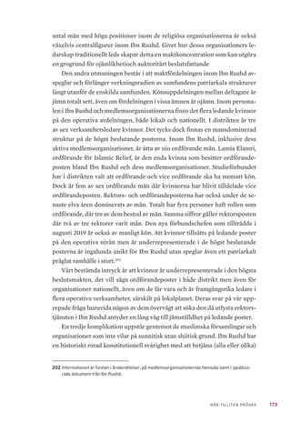 173NÄR TILLITEN PRÖVAS
antal män med höga positioner inom de religiösa organisationerna är också
växelvis centralfigurer inom Ibn Rushd. Givet hur dessa organisationers le-
darskap traditionellt leds skapar detta en maktkoncentration som kan utgöra
en grogrund för ojämlikhetioch auktoritärt beslutsfattande
Den andra utmaningen består i att maktfördelningen inom Ibn Rushd av-
speglar och förlänger verkningsradien av samfundens patriarkala strukturer
långt utanför de enskilda samfunden. Könsuppdelningen mellan deltagare är
jämn totalt sett, även om fördelningen i vissa ämnen är ojämn. Inom persona-
len i Ibn Rushd och medlemsorganisationerna finns det flera ledande kvinnor
på den operativa avdelningen, både lokalt och nationellt. I distrikten är tre
av sex verksamhetsledare kvinnor. Det tycks dock finnas en mansdominerad
struktur på de högst beslutande posterna. Inom Ibn Rushd, inklusive dess
aktiva medlemsorganisationer, är åtta av nio ordförande män. Lamia Elamri,
ordförande för Islamic Relief, är den enda kvinna som besitter ordförande-
posten bland Ibn Rushd och dess medlemsorganisationer. Studieförbundet
har i distrikten valt att ordförande och vice ordförande ska ha motsatt kön.
Dock är fem av sex ordförande män där kvinnorna har blivit tilldelade vice
ordförandeposten. Rektors- och ordförandeposterna har också under de se-
naste elva åren dominerats av män. Totalt har fyra personer haft rollen som
ordförande, där tre av dem bestod av män. Samma siffror gäller rektorsposten
där två av tre rektorer varit män. Den nya förbundschefen som tillträdde i
augusti 2019 är också av manligt kön. Att kvinnor tillsätts på ledande poster
på den operativa nivån men är underrepresenterade i de högst beslutande
posterna är ingalunda unikt för Ibn Rushd utan speglar även ett patriarkalt
präglat samhälle i stort.202
Vårt bestämda intryck är att kvinnor är underrepresenterade i den högsta
beslutsmakten, det vill säga ordförandeposter i både distrikt men även för
organisationer nationellt, även om de får vara och är framgångsrika ledare i
flera operativa verksamheter, särskilt på lokalplanet. Deras svar på vår upp-
repade fråga huruvida någon av dem övervägt att söka den då utlysta rektors-
tjänsten i Ibn Rushd antyder en lång väg till jämställdhet på ledande poster.
En tredje komplikation uppstår gentemot de muslimska församlingar och
organisationer som inte vilar på sunnitisk utan shiitisk grund. Ibn Rushd har
en historiskt rotad konstitutionell svårighet med att betjäna (alla eller olika)
202	Informationen är funnen i årsberättelser, på medlemsorganisationernas hemsida samt i opublice-
rade dokument från Ibn Rushd.
 
