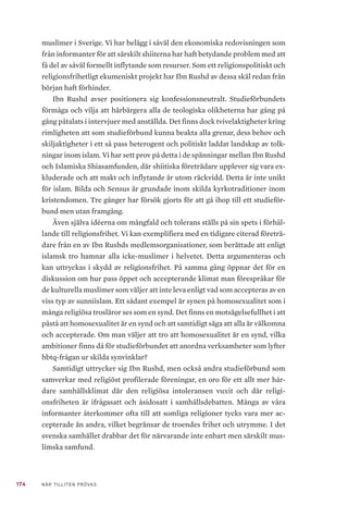 174 NÄR TILLITEN PRÖVAS
muslimer i Sverige. Vi har belägg i såväl den ekonomiska redovisningen som
från informanter för att särskilt shiiterna har haft betydande problem med att
få del av såväl formellt inflytande som resurser. Som ett religionspolitiskt och
religionsfrihetligt ekumeniskt projekt har Ibn Rushd av dessa skäl redan från
början haft förhinder.
Ibn Rushd avser positionera sig konfessionsneutralt. Studieförbundets
förmåga och vilja att härbärgera alla de teologiska olikheterna har gång på
gång påtalats i intervjuer med anställda. Det finns dock tvivelaktigheter kring
rimligheten att som studieförbund kunna beakta alla grenar, dess behov och
skiljaktigheter i ett så pass heterogent och politiskt laddat landskap av tolk-
ningar inom islam. Vi har sett prov på detta i de spänningar mellan Ibn Rushd
och Islamiska Shiasamfunden, där shiitiska företrädare upplever sig vara ex-
kluderade och att makt och inflytande är utom räckvidd. Detta är inte unikt
för islam. Bilda och Sensus är grundade inom skilda kyrkotraditioner inom
kristendomen. Tre gånger har försök gjorts för att gå ihop till ett studieför-
bund men utan framgång.
Även själva idéerna om mångfald och tolerans ställs på sin spets i förhål-
lande till religionsfrihet. Vi kan exemplifiera med en tidigare citerad företrä-
dare från en av Ibn Rushds medlemsorganisationer, som berättade att enligt
islamsk tro hamnar alla icke-muslimer i helvetet. Detta argumenteras och
kan uttryckas i skydd av religionsfrihet. På samma gång öppnar det för en
diskussion om hur pass öppet och accepterande klimat man förespråkar för
de kulturella muslimer som väljer att inte leva enligt vad som accepteras av en
viss typ av sunniislam. Ett sådant exempel är synen på homosexualitet som i
många religiösa trosläror ses som en synd. Det finns en motsägelsefullhet i att
påstå att homosexualitet är en synd och att samtidigt säga att alla är välkomna
och accepterade. Om man väljer att tro att homosexualitet är en synd, vilka
ambitioner finns då för studieförbundet att anordna verksamheter som lyfter
hbtq-frågan ur skilda synvinklar?
Samtidigt uttrycker sig Ibn Rushd, men också andra studieförbund som
samverkar med religiöst profilerade föreningar, en oro för ett allt mer hår-
dare samhällsklimat där den religiösa intoleransen vuxit och där religi-
onsfriheten är ifrågasatt och åsidosatt i samhällsdebatten. Många av våra
informanter återkommer ofta till att somliga religioner tycks vara mer ac-
cepterade än andra, vilket begränsar de troendes frihet och utrymme. I det
svenska samhället drabbar det för närvarande inte enbart men särskilt mus-
limska samfund.
 