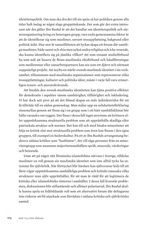 176 NÄR TILLITEN PRÖVAS
identitetspolitik. Om man ska dra det till sin spets så har politiken genom alla
tider haft inslag av något slags grupptänkande. Det som gör det extra intres-
sant när det gäller Ibn Rushd är att det handlar om identitetspolitik och sär-
artsorganisering kring en heterogen grupp, vars enda gemensamma faktor är
att de identifierar sig som muslimer, oavsett trosuppfattning, bakgrund eller
politisk åsikt. Hur stor är sannolikheten att lyckas skapa ett forum där samtli-
ga muslimer, både sunni och shia men också andra religiösa och icke-troende,
ska kunna identifiera sig på jämlika villkor? Att som ensamt studieförbund
ha som mål att husera de flesta muslimska riksförbund och lokalföreningar
som medlemmar eller samarbetspartners kan ses som ett djärvt och närmast
ouppnåeligt projekt. Att åsyfta en stärkt svensk-muslimsk identitet i sin verk-
samhet, tillsammans med muslimska organisationer som representerar olika
trosuppfattningar, kulturer och politiska idéer, måste i varje fall vara synner-
ligen resurs- och ansvarskrävande.
Att bredda den svensk-muslimska identiteten kan tjäna positiva effekter
för demokratin i aspekter såsom samhörighet, tillhörighet och inkludering.
Vi har dock sett prov på att det ibland skapas en snäv åsiktskorridor för att
få tillträde till en sådan gemenskap. Man målar upp en solidaritetsförklaring
sinsemellan genom att finna sig i en grupp som i ett hårt samhällsklimat bör
hålla varandra om ryggen. Det finns i dessa fall inget utrymme att kritisera el-
ler uppmärksamma strukturella problem som att upprätthålla skadliga eller
patriarkala struktur och normer. Det kan till och med hindra minoriteter att
höja en kritisk röst mot strukturella problem som även kan finnas i den egna
gruppen, till exempel en hederskultur. På ett av Ibn Rushds arrangemang be-
skrevs sådana kritiker som ”husblattar”, det vill säga personer från en mino-
ritetsgrupp som anammar majoritetssamhällets språk, utseende, värderingar
och beteende.
Utan att på något sätt förminska islamofobins närvaro i Sverige, tilldelas
muslimer en roll genom sin muslimska identitet som inte alltid tycks ha ut-
rymme för självkritik. När förtrycket blir hårdare kan självcensur leda till att
färre vågar uppmärksamma samhälleliga problem och kritiskt rannsaka vilka
strukturer man själv upprätthåller, för att man är rädd för att legitimera de
kritiska eller islamofobiska rösterna i samhället. I dessa fall kvarstår proble-
men, diskussionen blir stillastående och alltmer polariserad. Ibn Rushd skul-
le kunna spela en folkbildande roll som ett alternativt forum där deltagarna
inte riskerar att bli utpekade som förrädare i sådana kritiska och självkritiska
samtal.
 