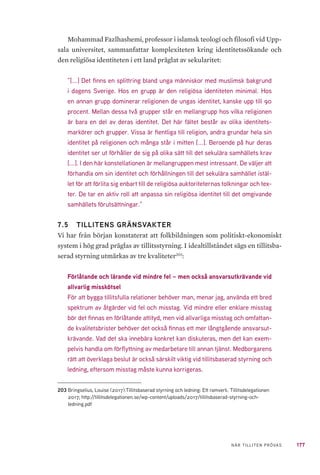 177NÄR TILLITEN PRÖVAS
Mohammad Fazlhashemi, professor i islamsk teologi och filosofi vid Upp-
sala universitet, sammanfattar komplexiteten kring identitetssökande och
den religiösa identiteten i ett land präglat av sekularitet:
”[...] Det finns en splittring bland unga människor med muslimsk bakgrund
i dagens Sverige. Hos en grupp är den religiösa identiteten minimal. Hos
en annan grupp dominerar religionen de ungas identitet, kanske upp till 90
procent. Mellan dessa två grupper står en mellangrupp hos vilka religionen
är bara en del av deras identitet. Det här fältet består av olika identitets-
markörer och grupper. Vissa är fientliga till religion, andra grundar hela sin
identitet på religionen och många står i mitten [...]. Beroende på hur deras
identitet ser ut förhåller de sig på olika sätt till det sekulära samhällets krav
[...]. I den här konstellationen är mellangruppen mest intressant. De väljer att
förhandla om sin identitet och förhållningen till det sekulära samhället istäl-
let för att förlita sig enbart till de religiösa auktoriteternas tolkningar och tex-
ter. De tar en aktiv roll att anpassa sin religiösa identitet till det omgivande
samhällets förutsättningar.”
7.5 	 TILLITENS GRÄNSVAKTER
Vi har från början konstaterat att folkbildningen som politiskt-ekonomiskt
system i hög grad präglas av tillitsstyrning. I idealtillståndet sägs en tillitsba-
serad styrning utmärkas av tre kvaliteter203
:
Förlåtande och lärande vid mindre fel – men också ansvarsutkrävande vid
allvarlig misskötsel
För att bygga tillitsfulla relationer behöver man, menar jag, använda ett bred
spektrum av åtgärder vid fel och misstag. Vid mindre eller enklare misstag
bör det finnas en förlåtande attityd, men vid allvarliga misstag och omfattan-
de kvalitetsbrister behöver det också finnas ett mer långtgående ansvarsut-
krävande. Vad det ska innebära konkret kan diskuteras, men det kan exem-
pelvis handla om förflyttning av medarbetare till annan tjänst. Medborgarens
rätt att överklaga beslut är också särskilt viktig vid tillitsbaserad styrning och
ledning, eftersom misstag måste kunna korrigeras.
203	Bringselius, Louise (2017).Tillitsbaserad styrning och ledning: Ett ramverk. Tillitsdelegationen
2017; http://tillitsdelegationen.se/wp-content/uploads/2017/tillitsbaserad-styrning-och-
ledning.pdf
 