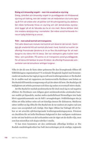 178 NÄR TILLITEN PRÖVAS
Dialog och ömsesidig respekt – men inte avsaknad av styrning
Dialog, lyhördhet och ömsesidig respekt är grundläggande vid tillitsbaserad
styrning och ledning, men det innebär inte att medarbetare ska kunna ägna
sig åt fritt valt arbete eller att politiker och förvaltningsledning ska abdikera.
Det måste fortfarande finnas en styrning och vårt demokratiska styrelse-
skick bygger på att de folkvalda ska ha en viss makt. Denna behöver dock
inte innebära detaljstyrning i normalfallet. Det måste också fortfarande fin-
nas en tydlig fördelning av ansvar.
Tillit – men också kontroll och transparens
Tillit sätts ibland som motsats mot kontroll och ibland är det korrekt. Samti-
digt går emellertid tillit och kontroll ofta hand i hand. Kontroll av kvalitet i de
offentligt finansierade tjänsterna är en av flera förutsättningar för att med-
borgarna ska känna tillit till dessa. Det kan exempelvis gälla kvalitet inom
hälso- och sjukvården. På samma vis är transparens också grundläggande.
För att känna tillit behöver brukare få inblick i de offentligt finansierade verk-
samheter som de konsulterar verkligen fungerar.
Vilka är det då som de facto sätter gränserna för den livsavgörande tilliten till
folkbildningens organisationer? Vi avslutade föregående kapitel med konstate-
randet att medierna har tagit på sig en roll som kvalitetsgranskare av Ibn Rushd.
De är snabba med att rapportera om kontroversiella föreläsare som bokats av
Ibn Rushd till framtida arrangemang och på det sättet slå larm. Ibn Rushd ges då
möjligheten att avboka personen och klara sig undan en eventuell större skada.
Att Ibn Rushd är medialt punktmarkerat för dock med sig en rad negativa
effekter. En föreläsare som tidigare gjort antidemokratiska uttalanden ham-
nar snabbt på löpsedeln, medan andra studieförbund förmodligen inte hade
blivit uppmärksammade om de höll i arrangörskapet. Folkbildningen ska ju
tillåta att olika åsikter möts och att känsliga ämnen får diskuteras. Medierna
sätter istället en låg ribba för Ibn Rushd när de tar makten att avgöra vad som
anses vara acceptabelt och rimligt. Den lägre ribban har bidragit till ett be-
hov av att utveckla självkorrigerande kvalitetsgranskningssystem. Förutom
en checklista för att kolla föreläsares bakgrund är den vanligaste reaktionen
tyvärr att inte bedriva en del verksamhet som de säger att de skulle vilja, men
som kan misstolkas och skapa rubriker i media.
Vi kan även konstatera att den omfattande offentliga kritiken av Ibn
Rushds statsbidragskvalitet har haft återverkningar på de statliga, regionala
 