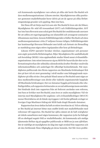 179NÄR TILLITEN PRÖVAS
och kommunala myndigheter vars arbete på olika sätt berör Ibn Rushd och
dess medlemsorganisationer. Liksom omvänt. Myndigheternas olika positio-
ner gentemot studieförbundet beror delvis på att de agerar på olika författ-
ningsmässiga grunder och uppdrag. Men inte bara.
Det finns till att börja med två som står Ibn Rushd bi även när det blåser;
Myndigheten för stöd till trossamfund (SST) och Folkbildningsrådet. SST
har inte bara försvarat utan också gett Ibn Rushd det omdiskuterade ansvaret
för att utföra ett regeringsuppdrag om islamofobi och arrangerat seminarier
tillsammans med dem. Genom Folkbildningsrådet erhåller Ibn Rush och dess
medlemsorganisationer cirka 27 miljoner kronor årligen. Folkbildningsrådet
har kontinuerligt försvarat förbundet mot kritik och fortsatt sin förmedling
av statsbidrag utan några större ingripanden eller krav på förändringar.
Liksom SÄPO operativt bevakar rörelser, organisationer och personer
som utgör potentiella författningshot, följer Myndigheten för samhällsskydd
och beredskap (MSB) i sina upphandlade studier bland annat civilsamhälls-
organisationer. Inte minst intresserar sig nu MSB för huruvida det sker en in-
formationspåverkan där utländska odemokratiska krafter försöker snedvrida
informationsflöden och underlaget för offentligt beslutsfattande. När myn-
digheten publicerade den första rapporten om Muslimska brödraskapet fick
den på kort tid ett stort genomslag i såväl medier som bidragsgivande myn-
digheter på olika nivåer. Den pekade bland annat ut Ibn Rushd samt några av
dess medlemsföreningar som direkt eller indirekt organisatoriskt kopplade
till Muslimska brödraskapet. Det var slutsatser byggda på bristande eller obe-
fintliga källor, och rapporten kritiserades av en rad sakkunniga inom området.
Det hindrade dock inte rapporten från att frekvent användas som referens,
inte bara av kritiker mot Ibn Rushd, utan även av andra myndigheter. Vid vår
intervju med Myndigheten för ungdoms- och civilsamhällesfrågor (MUCF)
menar företrädarna att de kände sig tryggare i sitt beslut gällande avslaget av
Sveriges Unga Muslimers bidrag när MSB hade dragit liknande slutsatser.
Rapporten kan även tänkas ha haft en större inverkan än så. Vid en sökning
av Ibn Rushd på internet hittar man snabbt kritik mot studieförbundet med
referenser till rapporten. Ibn Rushd har själva nämnt att de haft svårigheter
att inleda samarbeten med några kommuner, där rapporten tycks ha bidragit
till en obefogad negativ bild av studieförbundet. Att kommunala och statliga
tjänstemän förlitar sig på uppgifter publicerade av MSB ses ju som självklart.
Det är märkligt att myndigheten än idag inte tagit avstånd från rapporten och
att den fortfarande finns tillgänglig på deras hemsida. Det blir även proble-
 