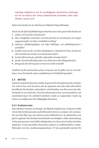 18 NÄR TILLITEN PRÖVAS
mänskliga rättigheterna och för grundläggande demokratiska värderingar
och får inte bedriva eller främja antidemokratisk verksamhet. Detta villkor
infördes 1 januari 2018.
Syftet med studien är att söka besvara följande frågeställningar:
Vad är det för faktisk folkbildningsverksamhet inom eller genom Ibn Rushd som
1.	 stärker och utvecklar demokratin?
2.	 ökar mångfalden människor som kan påverka sin livssituation och skapar
engagemang för att delta i samhällsutveckling?
3.	 utjämnar utbildningsklyftor och höjer bildnings- och utbildningsnivån i
samhället?
4.	 breddar intresset för och ökar delaktigheten i kulturlivet? Finns det former
eller innehåll som strider mot demokratins idéer?
5.	 [verkar] förtryckande, ojämlikt, ojämställt och auktoritärt?
6.	 sprider demokratifientliga idéer utan diskussion eller ifrågasättande?
7.	 förtigande eller förringande av kontroversiellt innehåll?
Vad finns det för medvetenhet, policy och praxis när det gäller ansvar och sank-
tioner inom Ibn Rushd, andra studieförbund och Folkbildningsrådet?
2.2 	 METOD
Studiens empiriska data har samlats in genom flera kompletterande metoder.
Vår strävan har varit att pröva alla de argument som från olika håll anförts
beträffande Ibn Rushds verksamheter. Såväl kritiker som försvarare har där-
för bjudits in att medverka. Våra huvudinstrument har varit textanalyser och
samtalsintervjuer. En särskild kvantitativ studie av registerdata visade sig
också vara möjlig inom den tillgängliga tidsramen.
2.2.1 	Kvalitativa data
Som närmare kommer att framgå i de följande kapitlen har vi lagt stor möda
vid att dels kritiskt granska studieförbundets historia, struktur och verksam-
het och dels följa upp och närmare pröva hållbarheten i de påståenden som
gjorts angående Ibn Rushds demokratiska trovärdighet i olika sammanhang.
Vi har gett personer med skilda ståndpunkter en chans att utveckla sina bästa
argument. Vi har genomfört oberoende analyser av webbinnehåll av studie-
förbundet och dess medlemsorganisationer. Vi har genomsökt internet för
 