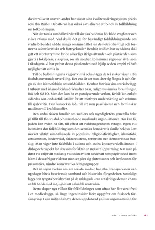 181NÄR TILLITEN PRÖVAS
decentraliserat ansvar. Andra har vässat sina kvalitetssäkringssystem precis
som Ibn Rushd. Debatterna har också aktualiserat ett behov av folkbildning
om folkbildningen.
När det totala samhällsvärdet till sist ska bedömas bör både svagheter och
risker räknas med. Vad skulle det ge för beständigt folkbildningsvärde om
studieförbundet nådde många om innehållet var demokratifientligt och for-
merna odemokratiska och förtryckande? Den här studien har av sådana skäl
gett ett stort utrymme för de allvarliga ifrågasättanden och påståenden som
gjorts i lokalpress, rikspress, sociala medier, kommuner, regioner såväl som
i riksdagen. Vi har prövat dessa påståenden med hjälp av den empiri vi haft
möjlighet att samla in.
Till de bedömningarna vi gjort vill vi också lägga de två risker vi ser i Ibn
Rushds nuvarande utveckling. Den ena är att man låter sig fångas in och fär-
gas av den islamofobiska omvärldsbilden. Den har förvisso sina starka belägg.
Hatbrott med islamofobiska drivkrafter ökar, enligt muslimska församlingar,
Brå och SÄPO. Men den kan ha en paralyserande verkan. Kritik kan enkelt
avfärdas som ondskefull istället för att motivera undersökning och stämma
till självkritik. Den kan också leda till att man passiviserar och förminskar
muslimer till kraftlösa offer.
Den andra risken handlar om mediers och myndigheters generella brist
på tillit till Ibn Rushd och närstående muslimska organisationer. Den kan få,
ja den kan redan ha fått, till effekt att riskbenägenheten avtagit. Ingen vill
iscensätta den folkbildning som den svenska demokratin skulle behöva i ett
mycket viktigt samhällsskede av populism, religionsfientlighet, islamofobi,
antisemitism, hedersvåld, faktaresistens, terrorism och demokratiska bak-
slag. Man vågar inte folkbilda i sådana och andra kontroversiella ämnen i
dialog och respekt för den som förfäktar en motsatt uppfattning. När man på
detta vis väljer att ställa sig vid sidan av den idédebatt som pågår också inom
islam i dessa frågor riskerar man att göra sig ointressanta och irrelevanta för
presumtiva, mindre konservativa deltagargrupper.
Det är ingen tvekan om att sociala medier har ökat transparensen och
uppdagat bitvis besvärande samband och historiska försyndelser. Samtidigt
läggs den tyngsta bevisbördan på de anklagade utan att alltid ge dem en chans
att bli hörda med möjlighet att också bli rentvådda.
Detta skapar nya villkor för folkbildningen som oftast har fått vara ifred
i en medieskugga, så länge ingen insider läckt uppgifter om fusk och för-
skingring. I den miljön behövs det en uppdaterad politisk argumentation för
 