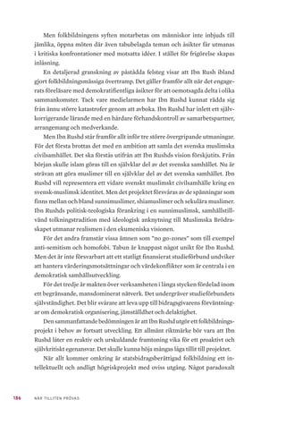 186 NÄR TILLITEN PRÖVAS
Men folkbildningens syften motarbetas om människor inte inbjuds till
jämlika, öppna möten där även tabubelagda teman och åsikter får utmanas
i kritiska konfrontationer med motsatta idéer. I stället för frigörelse skapas
inlåsning.
En detaljerad granskning av påstådda felsteg visar att Ibn Rush ibland
gjort folkbildningsmässiga övertramp. Det gäller framför allt när det engage-
rats föreläsare med demokratifientliga åsikter för att oemotsagda delta i olika
sammankomster. Tack vare medielarmen har Ibn Rushd kunnat rädda sig
från ännu större katastrofer genom att avboka. Ibn Rushd har inlett ett själv-
korrigerande lärande med en hårdare förhandskontroll av samarbetspartner,
arrangemang och medverkande.
Men Ibn Rushd står framför allt inför tre större övergripande utmaningar.
För det första brottas det med en ambition att samla det svenska muslimska
civilsamhället. Det ska förstås utifrån att Ibn Rushds vision förskjutits. Från
början skulle islam göras till en självklar del av det svenska samhället. Nu är
strävan att göra muslimer till en självklar del av det svenska samhället. Ibn
Rushd vill representera ett vidare svenskt muslimskt civilsamhälle kring en
svensk-muslimsk identitet. Men det projektet försvåras av de spänningar som
finns mellan och bland sunnimuslimer, shiamuslimer och sekulära muslimer.
Ibn Rushds politisk-teologiska förankring i en sunnimuslimsk, samhällstill-
vänd tolkningstradition med ideologisk anknytning till Muslimska Brödra-
skapet utmanar realismen i den ekumeniska visionen.
För det andra framstår vissa ämnen som ”no go-zones” som till exempel
anti-semitism och homofobi. Tabun är knappast något unikt för Ibn Rushd.
Men det är inte försvarbart att ett statligt finansierat studieförbund undviker
att hantera värderingsmotsättningar och värdekonflikter som är centrala i en
demokratisk samhällsutveckling.
För det tredje är makten över verksamheten i långa stycken fördelad inom
ett begränsande, mansdominerat nätverk. Det undergräver studieförbundets
självständighet. Det blir svårare att leva upp till bidragsgivarens förväntning-
ar om demokratisk organisering, jämställdhet och delaktighet.
DensammanfattandebedömningenärattIbnRushdutgörettfolkbildnings-
projekt i behov av fortsatt utveckling. Ett allmänt riktmärke bör vara att Ibn
Rushd låter en reaktiv och urskuldande framtoning vika för ett proaktivt och
självkritiskt egenansvar. Det skulle kunna höja mångas låga tillit till projektet.
När allt kommer omkring är statsbidragsberättigad folkbildning ett in-
tellektuellt och andligt högriskprojekt med oviss utgång. Något paradoxalt
 