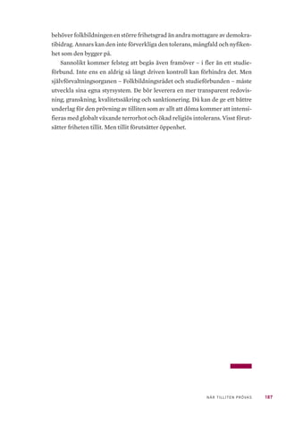 187NÄR TILLITEN PRÖVAS
behöver folkbildningen en större frihetsgrad än andra mottagare av demokra-
tibidrag. Annars kan den inte förverkliga den tolerans, mångfald och nyfiken-
het som den bygger på.
Sannolikt kommer felsteg att begås även framöver – i fler än ett studie-
förbund. Inte ens en aldrig så långt driven kontroll kan förhindra det. Men
självförvaltningsorganen – Folkbildningsrådet och studieförbunden – måste
utveckla sina egna styrsystem. De bör leverera en mer transparent redovis-
ning, granskning, kvalitetssäkring och sanktionering. Då kan de ge ett bättre
underlag för den prövning av tilliten som av allt att döma kommer att intensi-
fieras med globalt växande terrorhot och ökad religiös intolerans. Visst förut-
sätter friheten tillit. Men tillit förutsätter öppenhet.
 
