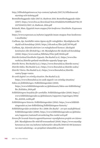 190 NÄR TILLITEN PRÖVAS
http://tillitsdelegationen.se/wp-content/uploads/2017/11/tillitsbaserad-
styrning-och-ledning.pdf
Brottsförebyggande rådet 2017:11. Hatbrott 2016. Brottsförebyggande rådet
(2017). https://www.bra.se/download/18.4c494ddd15e9438f8ada9786/15
13175214923/2017_11_Hatbrott_2016.pdf
Bråstedt, Mats. Egyptisk imam stoppas från konferens i Stockholm. Expressen
(2017).
https://www.expressen.se/nyheter/egyptisk-imam-stoppas-fran-konferens-
i-stockholm/
Carlbom, Aje. Samhället måste öppna sig för mångfalden. Myndigheten för
skydd och beredskap (2019). https://rib.msb.se/filer/pdf/28798.pdf
Carlbom, Aje. Islamisk aktivism i en mångkulturell kontext. Ideologisk
kontinuitet eller förändring, s 48. Myndigheten för skydd och beredskap
(2018). https://www.msb.se/RibData/Filer/pdf/28456.pdf
Distrikt Gotland Stockholm Uppsala. Ibn Rushd (u.å.). https://www.ibn-
rushd.se/distrikt-gotland-stockholm-uppsala/?page=gsu
Distrikt Norra. Ibn Rushd (u.å.). https://www.ibnrushd.se/distrikt-norra/
Distrikt Södra. Ibn Rushd (u.å.). https://www.ibnrushd.se/distrikt-sodra/
Distrikt Västra. Ibn Rushd (u.å.). https://www.ibnrushd.se/distrikt-
vastra/?page=vastra
En unik åtgärd i en orimlig situation. Ibn Rushd (u.å).
https://www.ibnrushd.se/en-unik-atgard-i-en-orimlig-situation/
Fakta om folkbildningen. Folkbildningsrådet (2018).
https://www.folkbildningsradet.se/globalassets/fakta-om-folkbildning/
fbr_fickfakta_2018.pdf
Folkbildningens betydelse för samhället. Folkbildningsrådet (2018). https://
www.folkbildningsradet.se/globalassets/rapporter/regeringen/2018/
fbr_sb2018_webb.pdf
Folkbildningens historia. Folkbildningsrådet (2016). https://www.folkbild-
ningsradet.se/om-folkbildning/folkbildningens-historia/
Folkbildningsrådet utvärderar No 1 2008: Ibn Rushd – ett nytt studieförbund.
Folkbildningsrådet (2008). https://www.folkbildningsradet.se/globalas-
sets/rapporter/nationell-utvardering/ibn-rushd-web.pdf
Forum för levande historia uppmärksammar myndighetens projekt om islamo-
fobi. Myndigheten för stöd till trossamfund (2018). https://www.myndig-
hetensst.se/om-oss/nyheter/nyhetsarkiv-aktuellt/2018-02-08-kommen-
tar-med-anledning---av-projektet-islamofobi.se.html
 