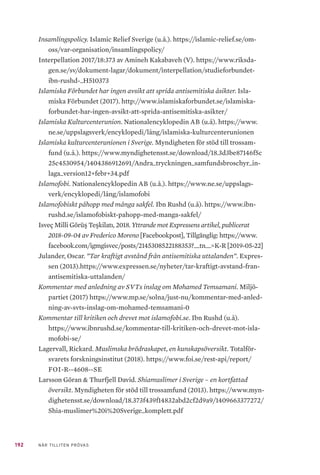 192 NÄR TILLITEN PRÖVAS
Insamlingspolicy. Islamic Relief Sverige (u.å.). https://islamic-relief.se/om-
oss/var-organisation/insamlingspolicy/
Interpellation 2017/18:373 av Amineh Kakabaveh (V). https://www.riksda-
gen.se/sv/dokument-lagar/dokument/interpellation/studieforbundet-
ibn-rushd-_H510373
Islamiska Förbundet har ingen avsikt att sprida antisemitiska åsikter. Isla-
miska Förbundet (2017). http://www.islamiskaforbundet.se/islamiska-
forbundet-har-ingen-avsikt-att-sprida-antisemitiska-asikter/
Islamiska Kulturcenterunion. Nationalencyklopedin AB (u.å). https://www.
ne.se/uppslagsverk/encyklopedi/lång/islamiska-kulturcenterunionen
Islamiska kulturcenterunionen i Sverige. Myndigheten för stöd till trossam-
fund (u.å.). https://www.myndighetensst.se/download/18.3d3be87146f5c
25c4530954/1404386912691/Andra_tryckningen_samfundsbroschyr_in-
laga_version12+febr+34.pdf
Islamofobi. Nationalencyklopedin AB (u.å.). https://www.ne.se/uppslags-
verk/encyklopedi/lång/islamofobi
Islamofobiskt påhopp med många sakfel. Ibn Rushd (u.å). https://www.ibn-
rushd.se/islamofobiskt-pahopp-med-manga-sakfel/
Isveç Milli Görüş Teşkilatı, 2018. Yttrande mot Expressens artikel, publicerat
2018-09-04 av Frederico Moreno [Facebookpost], Tillgänglig: https://www.
facebook.com/igmgisvec/posts/2145308522188353?__tn__=K-R [2019-05-22]
Julander, Oscar. ”Tar kraftigt avstånd från antisemitiska uttalanden”. Expres-
sen (2013).https://www.expressen.se/nyheter/tar-kraftigt-avstand-fran-
antisemitiska-uttalanden/
Kommentar med anledning av SVTs inslag om Mohamed Temsamani. Miljö-
partiet (2017) https://www.mp.se/solna/just-nu/kommentar-med-anled-
ning-av-svts-inslag-om-mohamed-temsamani-0
Kommentar till kritiken och drevet mot islamofobi.se. Ibn Rushd (u.å).
https://www.ibnrushd.se/kommentar-till-kritiken-och-drevet-mot-isla-
mofobi-se/
Lagervall, Rickard. Muslimska brödraskapet, en kunskapsöversikt. Totalför-
svarets forskningsinstitut (2018). https://www.foi.se/rest-api/report/
FOI-R--4608--SE
Larsson Göran & Thurfjell David. Shiamuslimer i Sverige – en kortfattad
översikt. Myndigheten för stöd till trossamfund (2013). https://www.myn-
dighetensst.se/download/18.373f439f14832abd2cf2d9a9/1409663377272/
Shia-muslimer%20i%20Sverige_komplett.pdf
 