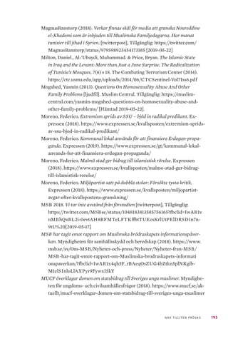 193NÄR TILLITEN PRÖVAS
MagnusRanstorp (2018). Verkar finnas skäl för media att granska Noureddine
el-Khademi som är inbjuden till Muslimska Familjedagarna. Har manat
tunisier till jihad i Syrien. [twitterpost], Tillgänglig: https://twitter.com/
MagnusRanstorp/status/979598923454173185 [2019-05-22]
Milton, Daniel., Al-’Ubaydi, Muhammad. & Price, Bryan. The Islamic State
in Iraq and the Levant: More than Just a June Surprise. The Radicalization
of Tunisia’s Mosques, 7(6) s 18. The Combating Terrorism Center (2014).
https://ctc.usma.edu/app/uploads/2014/06/CTCSentinel-Vol7Iss6.pdf
Mogahed, Yasmin (2013). Questions On Homosexuality Abuse And Other
Family Problems [ljudfil]. Muslim Central. Tillgänglig: https://muslim-
central.com/yasmin-mogahed-questions-on-homosexuality-abuse-and-
other-family-problems/ [Hämtad 2019-05-22].
Moreno, Federico. Extremism sprids av SSU – bjöd in radikal predikant. Ex-
pressen (2018). https://www.expressen.se/kvallsposten/extremism-sprids-
av-ssu-bjod-in-radikal-predikant/
Moreno, Federico. Kommunal lokal används för att finansiera Erdogan-propa-
ganda. Expressen (2019). https://www.expressen.se/gt/kommunal-lokal-
anvands-for-att-finansiera-erdogan-propaganda/
Moreno, Federico. Malmö stad ger bidrag till islamistisk rörelse. Expressen
(2018). https://www.expressen.se/kvallsposten/malmo-stad-ger-bidrag-
till-islamistisk-rorelse/
Moreno, Federico. Miljöpartist satt på dubbla stolar: Försökte tysta kritik.
Expressen (2018). https://www.expressen.se/kvallsposten/miljopartist-
avgar-efter-kvallspostens-granskning/
MSB 2018. Vi tar inte avstånd från förstudien [twitterpost], Tillgänglig:
https://twitter.com/MSBse/status/1048183813585756165?fbclid=IwAR1v
nMBhQxBL2i-0evtAH8RFMTeLFTKffbtTUEcsKrlUtPElDRSD1n7n-
9tU%20[2019-05-17]
MSB har tagit emot rapport om Muslimska brödraskapets informationspåver-
kan. Myndigheten för samhällsskydd och beredskap (2018). https://www.
msb.se/sv/Om-MSB/Nyheter-och-press/Nyheter/Nyheter-fran-MSB/
MSB-har-tagit-emot-rapport-om-Muslimska-brodraskapets-informati
onspaverkan/?fbclid=IwAR1x4qh5F_rBAeqOsZUG4bZtkn5plNKgib-
M1elSInloLlAXPyr9FywxI5kY
MUCF överklagar domen om statsbidrag till Sveriges unga muslimer. Myndighe-
ten för ungdoms- och civilsamhällesfrågor (2018). https://www.mucf.se/ak-
tuellt/mucf-overklagar-domen-om-statsbidrag-till-sveriges-unga-muslimer
 