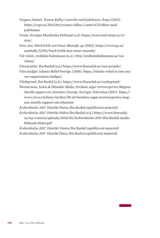 196 NÄR TILLITEN PRÖVAS
Vergara, Daniel. Yvonne Ridley i samröre med judehatare. Expo (2013).
https://expo.se/2013/04/yvonne-ridley-i-samr%C3%B6re-med-
judehatare
Vision. Sveriges Muslimska Förbund (u.å). https://www.smf-islam.se/vi-
sion/
Voss, Jon. Hård kritik mot Omar Mustafa. qx (2013). https://www.qx.se/
samhalle/23392/hard-kritik-mot-omar-mustafa/
Vår vision. Arabiska bokmässan (u.å.). http://arabiskabokmassan.se/var-
vision/
Våra projekt. Ibn Rushd (u.å.) https://www.ibnrushd.se/vara-projekt/
Våra stadgar. Islamic Relief Sverige. (2018). https://islamic-relief.se/om-oss/
var-organisation/stadgar/
Värdegrund. Ibn Rushd (u.å.). https://www.ibnrushd.se/vardegrund/
Wernersson, Annie & Ottander Malin. Forskare sågar terrorexperten Magnus
Norells rapport om islamism i Sverige. Sveriges Television (2017). https://
www.svt.se/nyheter/inrikes/20-tal-forskare-sagar-terrorexperten-mag-
nus-norells-rapport-om-islamism
Årsberättelse 2017. Distrikt Norra; Ibn Rushd (opublicerat material)
Årsberättelse 2017. Distrikt Södra; Ibn Rushd (u.å.) https://www.ibnrushd.
se/wp-content/uploads/2018/04/Årsberättelse-2017-Ibn-Rushd-studie-
förbund-Södra.pdf
Årsberättelse 2017. Distrikt Västra; Ibn Rushd (opublicerat material)
Årsberättelse 2017. Distrikt Östra; Ibn Rushd (opublicerat material)
 