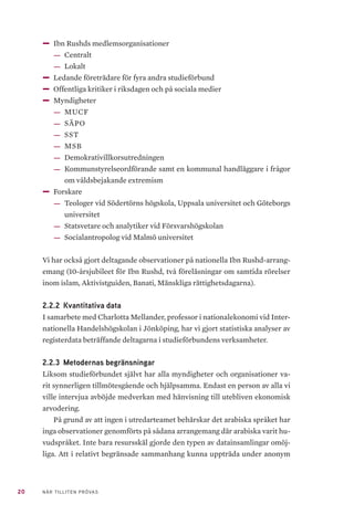 20 NÄR TILLITEN PRÖVAS
——Ibn Rushds medlemsorganisationer
—— Centralt
—— Lokalt
——Ledande företrädare för fyra andra studieförbund
——Offentliga kritiker i riksdagen och på sociala medier
——Myndigheter
—— MUCF
—— SÄPO
—— SST
—— MSB
—— Demokrativillkorsutredningen
—— Kommunstyrelseordförande samt en kommunal handläggare i frågor
om våldsbejakande extremism
——Forskare
—— Teologer vid Södertörns högskola, Uppsala universitet och Göteborgs
universitet
—— Statsvetare och analytiker vid Försvarshögskolan
—— Socialantropolog vid Malmö universitet
Vi har också gjort deltagande observationer på nationella Ibn Rushd-arrang-
emang (10-årsjubileet för Ibn Rushd, två föreläsningar om samtida rörelser
inom islam, Aktivistguiden, Banati, Mänskliga rättighetsdagarna).
2.2.2 	Kvantitativa data
I samarbete med Charlotta Mellander, professor i nationalekonomi vid Inter-
nationella Handelshögskolan i Jönköping, har vi gjort statistiska analyser av
registerdata beträffande deltagarna i studieförbundens verksamheter.
2.2.3 	Metodernas begränsningar
Liksom studieförbundet självt har alla myndigheter och organisationer va-
rit synnerligen tillmötesgående och hjälpsamma. Endast en person av alla vi
ville intervjua avböjde medverkan med hänvisning till utebliven ekonomisk
arvodering.
På grund av att ingen i utredarteamet behärskar det arabiska språket har
inga observationer genomförts på sådana arrangemang där arabiska varit hu-
vudspråket. Inte bara resursskäl gjorde den typen av datainsamlingar omöj-
liga. Att i relativt begränsade sammanhang kunna uppträda under anonym
 