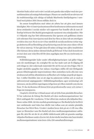 21NÄR TILLITEN PRÖVAS
identitet hade också varit svårt i socialt sett ganska täta miljöer med stor per-
sonkännedom och många bekantskaper. Planen var emellertid att närvara vid
de traditionsenliga och viktiga så kallade Muslimska familjedagarna i sam-
band med påsken 2019. Dessa ställdes dock in.
En annan komplikation med sättet att arbeta har att göra med ämnets
känslighet. När vi i intervjusituationen först konfronterat informanterna med
deras uttalanden i sociala medier och rapporter har framför allt de som of-
fentligt kritiserat Ibn Rushd genomgående nyanserat sina ståndpunkter. När
vi i följande steg har låtit informanterna läsa igenom och godkänna citaten
och referaten från intervjuerna med dem har flera av dem valt att ytterligare
revidera sina svar. På så vis ser vi hur särskilt de sociala medierna verkar trig-
ga aktörerna till en förenkling och polarisering som de inte utan vidare vill stå
för vid en intervju. Vi har gått dem till mötes så länge inte själva innebörden
eller kärnan i deras åsikter därmed skulle gå förlorad. Vi har dock konsekvent
avvisat dem som velat föra till för dem angelägna men för oss irrelevanta re-
sonemang.
Folkbildningsrådet lyder under offentlighetsprincipen vad gäller frågor
som rör statsbidraget. En svårighet för oss har ändå varit att få tillgång till
och tränga in i det redovisade materialet för att få svar på våra frågor. När vi
begärt särskilda uppgifter har sådana visserligen ställts till vårt förfogande
genom tillmötesgående improvisationer. Men statistiken tycks ofta inte vara
strukturerad utifrån allmänhetens nyfikenhet och rimliga anspråk på öppen-
het. I stället förefaller den så att säga ha paketerats inifrån och ut med en
självcentrerad utgångspunkt i folkbildningsfamiljens egen terminologi och
intressen, om än utifrån regeringens årliga krav på vilken statistik som ska tas
fram. Vi ska återkomma till denna brist på professionella vanor och rutiner i
fråga om transparens.
I kapitel 6. Kritik har vi bland annat valt att lyfta fram påstådda förseelser.
Vi har redovisat de felsteg Ibn Rushd och dess medlemsorganisationer har
blivit anklagade för i medierna. Vi har alltså inte studerat alla inbjudna före-
läsare sedan 2008. Att den mediala granskningen av Ibn Rushd tycks ha blivit
mer omfattande med tiden kan därför inte tolkas som att antalet påstådda
förseelser har blivit flera. Urvalet i studien beror dels på att vi vill visa vilka
typer av företeelser som Ibn Rushd och dess medlemsorganisationer ankla-
gats för, dels för att det är ett alltför tidskrävande jobb att granska samtliga
inbjudna föreläsare under elva års tid, då det skulle innefatta inte bara tiotalet
medlemsorganisationer utan även cirka 250 samarbetsföreningar.
 